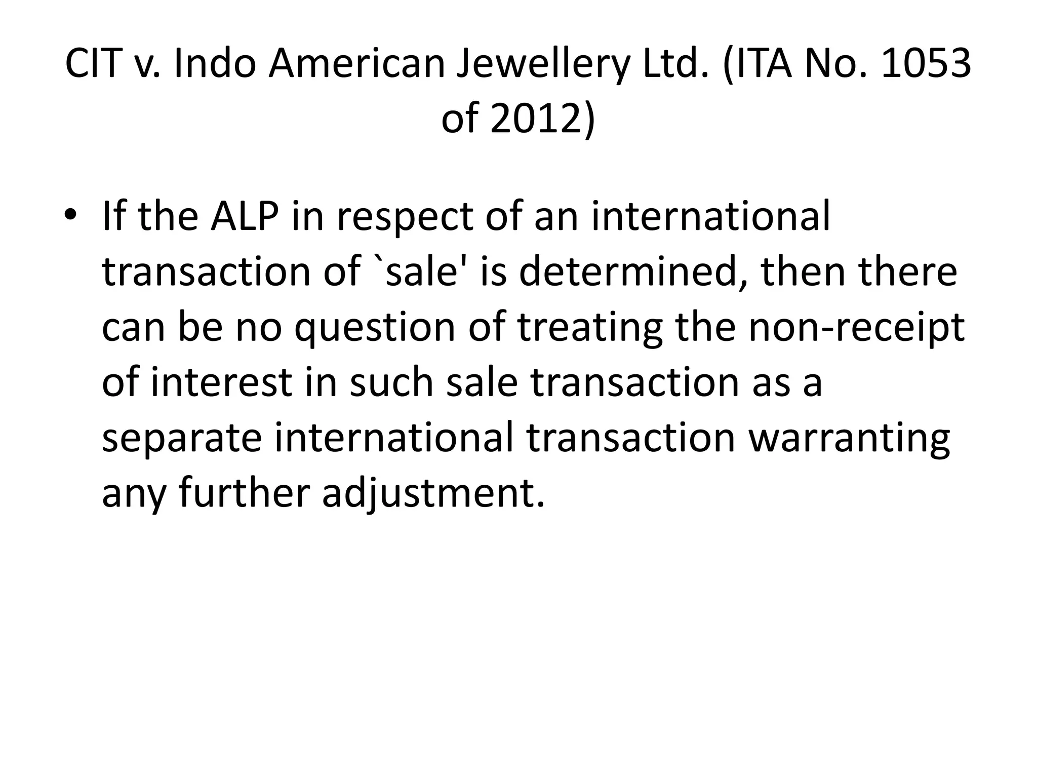 CIT v. Indo American Jewellery Ltd. (ITA No. 1053
of 2012)
• If the ALP in respect of an international
transaction of `sale' is determined, then there
can be no question of treating the non-receipt
of interest in such sale transaction as a
separate international transaction warranting
any further adjustment.
 