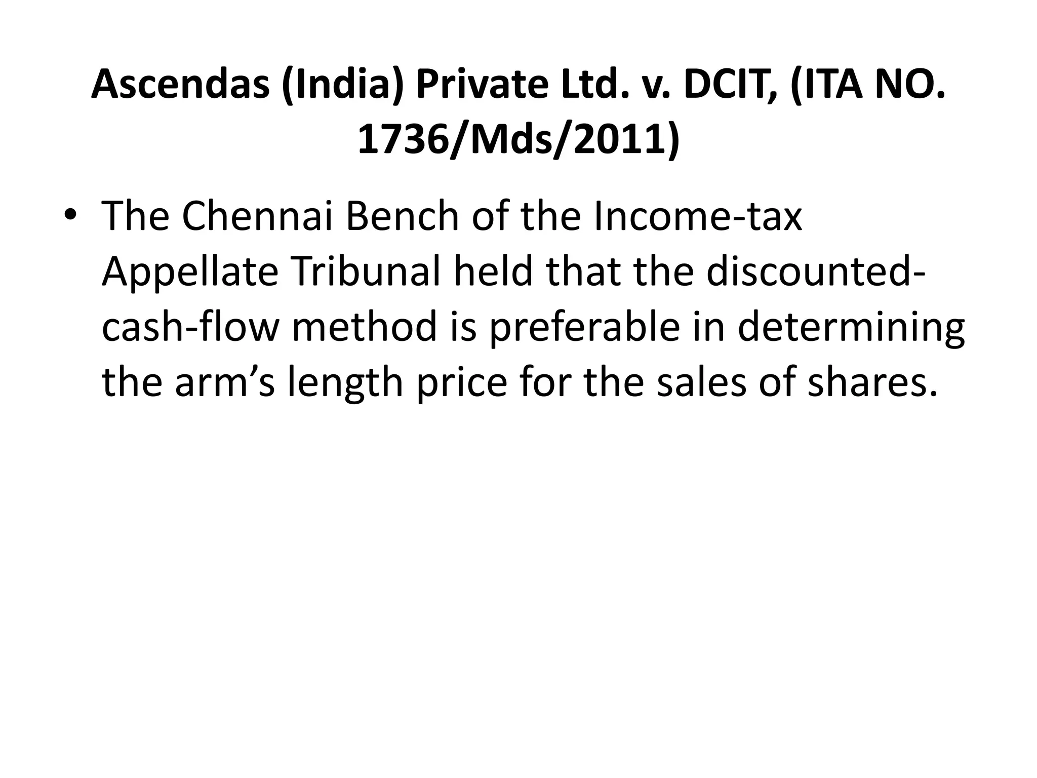 Ascendas (India) Private Ltd. v. DCIT, (ITA NO.
1736/Mds/2011)
• The Chennai Bench of the Income-tax
Appellate Tribunal held that the discounted-
cash-flow method is preferable in determining
the arm’s length price for the sales of shares.
 