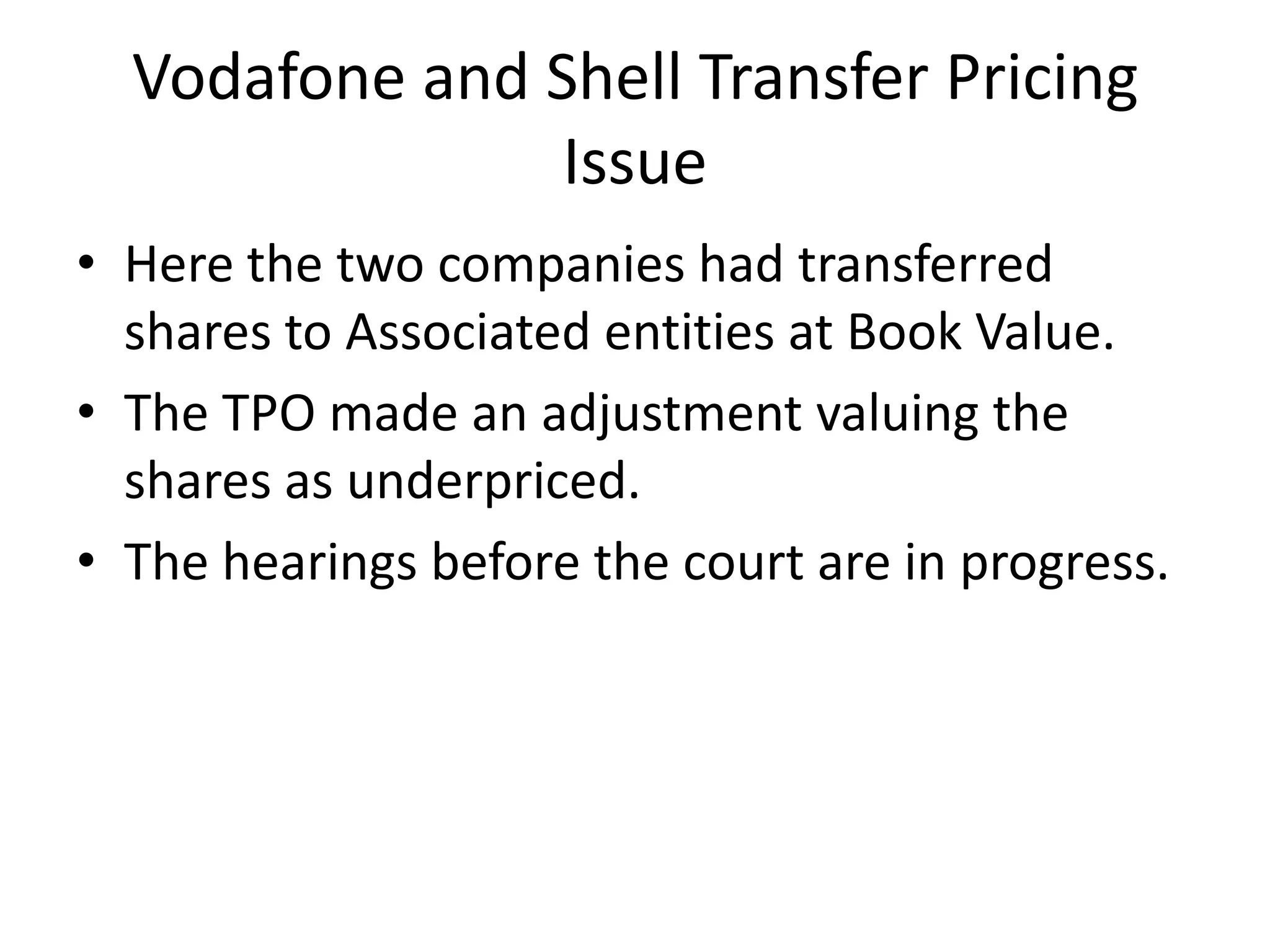 Vodafone and Shell Transfer Pricing
Issue
• Here the two companies had transferred
shares to Associated entities at Book Value.
• The TPO made an adjustment valuing the
shares as underpriced.
• The hearings before the court are in progress.
 