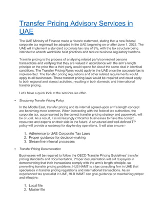Transfer Pricing Advisory Services in
UAE
The UAE Ministry of Finance made a historic statement, stating that a new federal
corporate tax regimewill be adopted in the UAE beginning on or after June 1, 2023. The
UAE will implement a standard corporate tax rate of 9%, with the tax structure being
intended to absorb worldwide best practices and reduce business regulatory burdens.
Transfer pricing is the process of analysing related party/connected persons
transactions and verifying that they are valued in accordance with the arm’s length
principle or the price that a third party would spend for about the same deal in identical
conditions. The Transfer Pricing Rules would apply in the UAE once the corporate tax is
implemented. The transfer pricing regulations and other related requirements would
apply to all businesses. These transfer pricing laws would be required and could apply
to both regional and abroad activities, resulting in both domestic and international
transfer pricing.
Let’s have a quick look at the services we offer.
 Structuring Transfer Pricing Policy
In the Middle East, transfer pricing and its internal agreed-upon arm’s length concept
are becoming more common. When interacting with the federal tax authorities, the
corporate tax, accompanied by the correct transfer pricing strategy and paperwork, will
be crucial. As a result, it is increasingly critical for businesses to have the correct
resources and experts on their side in the future. A structured and well-defined TP
policy will provide a roadmap for day-to-day operations. It will also ensure:-
1. Adherence to UAE Corporate Tax Laws
2. Proper guidance for decision-making
3. Streamline internal processes
 Transfer Pricing Documentation
Businesses will be required to follow the OECD Transfer Pricing Guidelines’ transfer
pricing standards and documentation. Proper documentation will aid taxpayers in
demonstrating that their transactions comply with the arm’s length principle, so
preventing transfer pricing problems. HLB HAMT is a tax consulting firm in UAE that
specialises in transfer pricing regulations and international transactions. As an
experienced tax specialist in UAE, HLB HAMT can give guidance on maintaining proper
and effective:
1. Local file
2. Master file
 