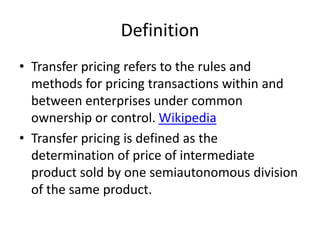 Definition
• Transfer pricing refers to the rules and
methods for pricing transactions within and
between enterprises under common
ownership or control. Wikipedia
• Transfer pricing is defined as the
determination of price of intermediate
product sold by one semiautonomous division
of the same product.
 