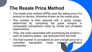The Resale Price Method
• The resale price method (RPM) uses the selling price of a
product or service, otherwise known as the resale price.
• This number is then reduced with a gross margin,
determined by comparing the gross margins in
comparable transactions made by similar but unrelated
organizations.
• Then, the costs associated with purchasing the product—
such as customs duties—are deducted from the total.
• The final number is considered an arm’s length price for a
controlled transaction made between affiliated
companies.
15
 