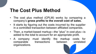 The Cost Plus Method
• The cost plus method (CPLM) works by comparing a
company’s gross profits to the overall cost of sales.
• It starts by figuring out the costs incurred by the supplier
in a controlled transaction between affiliated companies.
• Then, a market-based markup—the “plus” in cost plus—is
added to the total to account for an appropriate profit.
• A company must identify the markup costs for
comparable transactions between unrelated
organizations.
18
 