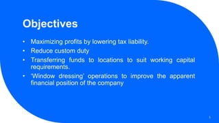 Objectives
• Maximizing profits by lowering tax liability.
• Reduce custom duty
• Transferring funds to locations to suit working capital
requirements.
• ‘Window dressing’ operations to improve the apparent
financial position of the company
5
 