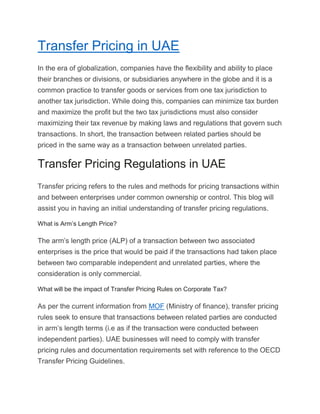 Transfer Pricing in UAE
In the era of globalization, companies have the flexibility and ability to place
their branches or divisions, or subsidiaries anywhere in the globe and it is a
common practice to transfer goods or services from one tax jurisdiction to
another tax jurisdiction. While doing this, companies can minimize tax burden
and maximize the profit but the two tax jurisdictions must also consider
maximizing their tax revenue by making laws and regulations that govern such
transactions. In short, the transaction between related parties should be
priced in the same way as a transaction between unrelated parties.
Transfer Pricing Regulations in UAE
Transfer pricing refers to the rules and methods for pricing transactions within
and between enterprises under common ownership or control. This blog will
assist you in having an initial understanding of transfer pricing regulations.
What is Arm’s Length Price?
The arm’s length price (ALP) of a transaction between two associated
enterprises is the price that would be paid if the transactions had taken place
between two comparable independent and unrelated parties, where the
consideration is only commercial.
What will be the impact of Transfer Pricing Rules on Corporate Tax?
As per the current information from MOF (Ministry of finance), transfer pricing
rules seek to ensure that transactions between related parties are conducted
in arm’s length terms (i.e as if the transaction were conducted between
independent parties). UAE businesses will need to comply with transfer
pricing rules and documentation requirements set with reference to the OECD
Transfer Pricing Guidelines.
 