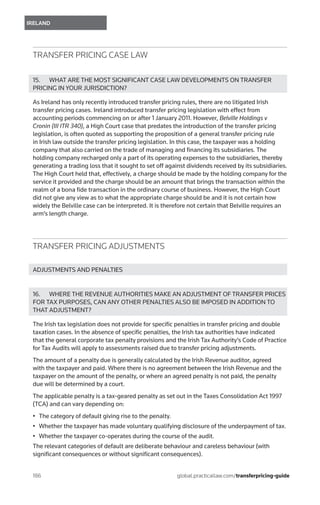 186	
IRELAND
global.practicallaw.com/transferpricing-guide
TRANSFER PRICING CASE LAW
15.	 WHAT ARE THE MOST SIGNIFICANT CASE LAW DEVELOPMENTS ON TRANSFER
PRICING IN YOUR JURISDICTION?
As Ireland has only recently introduced transfer pricing rules, there are no litigated Irish
transfer pricing cases. Ireland introduced transfer pricing legislation with effect from
accounting periods commencing on or after 1 January 2011. However, Belville Holdings v
Cronin (III ITR 340), a High Court case that predates the introduction of the transfer pricing
legislation, is often quoted as supporting the proposition of a general transfer pricing rule
in Irish law outside the transfer pricing legislation. In this case, the taxpayer was a holding
company that also carried on the trade of managing and financing its subsidiaries. The
holding company recharged only a part of its operating expenses to the subsidiaries, thereby
generating a trading loss that it sought to set off against dividends received by its subsidiaries.
The High Court held that, effectively, a charge should be made by the holding company for the
service it provided and the charge should be an amount that brings the transaction within the
realm of a bona fide transaction in the ordinary course of business. However, the High Court
did not give any view as to what the appropriate charge should be and it is not certain how
widely the Belville case can be interpreted. It is therefore not certain that Belville requires an
arm’s length charge.
TRANSFER PRICING ADJUSTMENTS
ADJUSTMENTS AND PENALTIES
16.	 WHERE THE REVENUE AUTHORITIES MAKE AN ADJUSTMENT OF TRANSFER PRICES
FOR TAX PURPOSES, CAN ANY OTHER PENALTIES ALSO BE IMPOSED IN ADDITION TO
THAT ADJUSTMENT?
The Irish tax legislation does not provide for specific penalties in transfer pricing and double
taxation cases. In the absence of specific penalties, the Irish tax authorities have indicated
that the general corporate tax penalty provisions and the Irish Tax Authority’s Code of Practice
for Tax Audits will apply to assessments raised due to transfer pricing adjustments.
The amount of a penalty due is generally calculated by the Irish Revenue auditor, agreed
with the taxpayer and paid. Where there is no agreement between the Irish Revenue and the
taxpayer on the amount of the penalty, or where an agreed penalty is not paid, the penalty
due will be determined by a court.
The applicable penalty is a tax-geared penalty as set out in the Taxes Consolidation Act 1997
(TCA) and can vary depending on:
•	 The category of default giving rise to the penalty.
•	 Whether the taxpayer has made voluntary qualifying disclosure of the underpayment of tax.
•	 Whether the taxpayer co-operates during the course of the audit.
The relevant categories of default are deliberate behaviour and careless behaviour (with
significant consequences or without significant consequences).
 