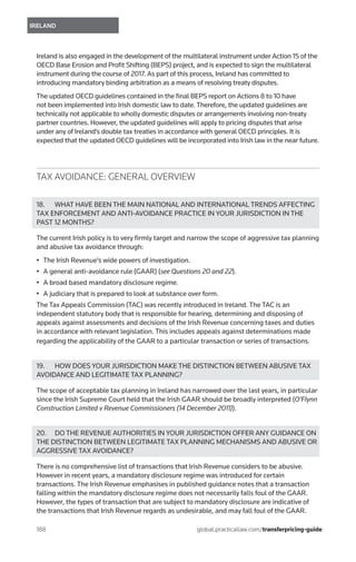 188	
IRELAND
global.practicallaw.com/transferpricing-guide
Ireland is also engaged in the development of the multilateral instrument under Action 15 of the
OECD Base Erosion and Profit Shifting (BEPS) project, and is expected to sign the multilateral
instrument during the course of 2017. As part of this process, Ireland has committed to
introducing mandatory binding arbitration as a means of resolving treaty disputes.
The updated OECD guidelines contained in the final BEPS report on Actions 8 to 10 have
not been implemented into Irish domestic law to date. Therefore, the updated guidelines are
technically not applicable to wholly domestic disputes or arrangements involving non-treaty
partner countries. However, the updated guidelines will apply to pricing disputes that arise
under any of Ireland’s double tax treaties in accordance with general OECD principles. It is
expected that the updated OECD guidelines will be incorporated into Irish law in the near future.
TAX AVOIDANCE: GENERAL OVERVIEW
18.	 WHAT HAVE BEEN THE MAIN NATIONAL AND INTERNATIONAL TRENDS AFFECTING
TAX ENFORCEMENT AND ANTI-AVOIDANCE PRACTICE IN YOUR JURISDICTION IN THE
PAST 12 MONTHS?
The current Irish policy is to very firmly target and narrow the scope of aggressive tax planning
and abusive tax avoidance through:
•	 The Irish Revenue’s wide powers of investigation.
•	 A general anti-avoidance rule (GAAR) (see Questions 20 and 22).
•	 A broad based mandatory disclosure regime.
•	 A judiciary that is prepared to look at substance over form.
The Tax Appeals Commission (TAC) was recently introduced in Ireland. The TAC is an
independent statutory body that is responsible for hearing, determining and disposing of
appeals against assessments and decisions of the Irish Revenue concerning taxes and duties
in accordance with relevant legislation. This includes appeals against determinations made
regarding the applicability of the GAAR to a particular transaction or series of transactions.
19.	 HOW DOES YOUR JURISDICTION MAKE THE DISTINCTION BETWEEN ABUSIVE TAX
AVOIDANCE AND LEGITIMATE TAX PLANNING?
The scope of acceptable tax planning in Ireland has narrowed over the last years, in particular
since the Irish Supreme Court held that the Irish GAAR should be broadly interpreted (O’Flynn
Construction Limited v Revenue Commissioners (14 December 2011)).
20.	 DO THE REVENUE AUTHORITIES IN YOUR JURISDICTION OFFER ANY GUIDANCE ON
THE DISTINCTION BETWEEN LEGITIMATE TAX PLANNING MECHANISMS AND ABUSIVE OR
AGGRESSIVE TAX AVOIDANCE?
There is no comprehensive list of transactions that Irish Revenue considers to be abusive.
However in recent years, a mandatory disclosure regime was introduced for certain
transactions. The Irish Revenue emphasises in published guidance notes that a transaction
falling within the mandatory disclosure regime does not necessarily falls foul of the GAAR.
However, the types of transaction that are subject to mandatory disclosure are indicative of
the transactions that Irish Revenue regards as undesirable, and may fall foul of the GAAR.
 