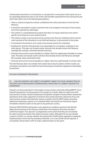 189
IRELAND
global.practicallaw.com/transferpricing-guide
A disclosable transaction is a transaction or a proposal for a transaction which gives rise to a
tax advantage (being the main or one of the main benefits expected from the transaction) and
which falls within one of the following descriptions:
•	 There is a desire to keep the scheme confidential from other promoters or from the Irish
Revenue.
•	 It would be reasonable to expect a premium fee to be charged on the basis of how it gives
rise to the expected tax advantage.
•	 The scheme is a standardised tax product that does not require tailoring to the client’s
specific circumstances to any material extent.
•	 The scheme creates a tax loss that can be used by more than one individual client and the
main outcome of the transaction, to an informed observer, is the provision of tax losses.
•	 A transaction structured so as to create a loss buying scheme for corporates.
•	 Employment schemes that generate a tax advantage for an employer, employee or any
other person. This does not include routine schemes that already involve Irish Revenue
oversight (for example, retirement benefit schemes).
•	 Schemes that convert income (taxable at a higher rate) into capital gains (taxable at a lower
rate). This does not include routine schemes that already involve Irish Revenue oversight
(for example, share ownership trusts).
•	 Schemes that convert income (taxable at a higher rate) into a gift (taxable at a lower rate).
The Irish Revenue does not consider that routine day-to day-tax advice and the routine use
of statutory exemptions and reliefs for bona fide purposes should be regarded as disclosable
transactions.
TAX ANTI-AVOIDANCE PROVISIONS
21.	 CAN YOU IDENTIFY ANY DIRECT OR INDIRECT IMPACT IN YOUR JURISDICTION OF
THE OECD OR OTHER RECENT INTERNATIONAL INITIATIVES TO COMBAT ABUSIVE TAX
AVOIDANCE?
Ireland is an active participant in the project on base erosion and profit shifting (BEPS). From
Ireland’s perspective, the key purpose of this project is to better align the right to tax with
real economic activity. Ireland already does this (profits charged in Ireland reflect substantive
operations) and is fully supportive of solutions that would extend the alignment of tax and
real economic activity internationally. Ireland considers that the BEPS project should be
addressed collectively, requires a co-ordinated effort and should not necessarily require
immediate unilateral action on the part of any particular country.
Directive 2016/1164/EU laying down rules against tax avoidance practices that directly
affect the functioning of the internal market (Anti-Tax Avoidance Directive) includes a
GAAR that targets “non-genuine” arrangements to the extent that they are not entered
for valid commercial reasons that reflect economic reality. Although Irish tax law already
contains a GAAR, it is unclear whether the existing Irish GAAR will be regarded as adequate
implementation of the Anti-Tax Avoidance Directive, or if a new GAAR will be required. A
consultation will be held in 2017 to make a determination on this point.
 