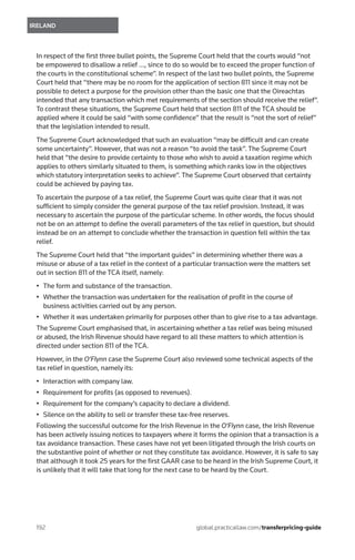 192	
IRELAND
global.practicallaw.com/transferpricing-guide
In respect of the first three bullet points, the Supreme Court held that the courts would “not
be empowered to disallow a relief …, since to do so would be to exceed the proper function of
the courts in the constitutional scheme”. In respect of the last two bullet points, the Supreme
Court held that “there may be no room for the application of section 811 since it may not be
possible to detect a purpose for the provision other than the basic one that the Oireachtas
intended that any transaction which met requirements of the section should receive the relief”.
To contrast these situations, the Supreme Court held that section 811 of the TCA should be
applied where it could be said “with some confidence” that the result is “not the sort of relief”
that the legislation intended to result.
The Supreme Court acknowledged that such an evaluation “may be difficult and can create
some uncertainty”. However, that was not a reason “to avoid the task”. The Supreme Court
held that “the desire to provide certainty to those who wish to avoid a taxation regime which
applies to others similarly situated to them, is something which ranks low in the objectives
which statutory interpretation seeks to achieve”. The Supreme Court observed that certainty
could be achieved by paying tax.
To ascertain the purpose of a tax relief, the Supreme Court was quite clear that it was not
sufficient to simply consider the general purpose of the tax relief provision. Instead, it was
necessary to ascertain the purpose of the particular scheme. In other words, the focus should
not be on an attempt to define the overall parameters of the tax relief in question, but should
instead be on an attempt to conclude whether the transaction in question fell within the tax
relief.
The Supreme Court held that “the important guides” in determining whether there was a
misuse or abuse of a tax relief in the context of a particular transaction were the matters set
out in section 811 of the TCA itself, namely:
•	 The form and substance of the transaction.
•	 Whether the transaction was undertaken for the realisation of profit in the course of
business activities carried out by any person.
•	 Whether it was undertaken primarily for purposes other than to give rise to a tax advantage.
The Supreme Court emphasised that, in ascertaining whether a tax relief was being misused
or abused, the Irish Revenue should have regard to all these matters to which attention is
directed under section 811 of the TCA.
However, in the O’Flynn case the Supreme Court also reviewed some technical aspects of the
tax relief in question, namely its:
•	 Interaction with company law.
•	 Requirement for profits (as opposed to revenues).
•	 Requirement for the company’s capacity to declare a dividend.
•	 Silence on the ability to sell or transfer these tax-free reserves.
Following the successful outcome for the Irish Revenue in the O’Flynn case, the Irish Revenue
has been actively issuing notices to taxpayers where it forms the opinion that a transaction is a
tax avoidance transaction. These cases have not yet been litigated through the Irish courts on
the substantive point of whether or not they constitute tax avoidance. However, it is safe to say
that although it took 25 years for the first GAAR case to be heard in the Irish Supreme Court, it
is unlikely that it will take that long for the next case to be heard by the Court.
 
