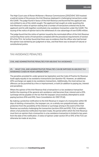 193
IRELAND
global.practicallaw.com/transferpricing-guide
The High Court case of Ronan McNamee v Revenue Commissioners [2012] IEHC 500 involved
a judicial review of the process the Irish Revenue deployed in challenging transactions under
the GAAR. The judge found in favour of the Irish Revenue and found that the applicant was
not entitled to any of the reliefs sought. The applicant had sought an order quashing the
Irish Revenue’s notice of opinion stating that a number of transactions entered into by the
applicant and his wife together constituted a tax avoidance transaction under the GAAR. The
issuing of the notice of opinion led to the withdrawal of a tax advantage of over EUR6 million.
The judge found that the notice of opinion issued by the nominated officer of the Irish Revenue
concerning these series of transactions complied with the procedural requirements of section
811 of the TCA. He further found that there was no evidence that the officer who had formed
the opinion was tainted by pre-judgment or bias, and that there was no breach of natural or
constitutional justice.
TAX AVOIDANCE PENALTIES
CIVIL AND ADMINISTRATIVE PENALTIES FOR ABUSIVE TAX AVOIDANCE
25.	 WHAT CIVIL AND ADMINISTRATIVE PENALTIES CAN BE IMPOSED IN ABUSIVE TAX
AVOIDANCE CASES IN YOUR JURISDICTION?
The penalties provided for under general tax legislation and the Code of Practice for Revenue
Audit apply equally to tax avoidance transactions (see Question 16). However, an additional
20% surcharge can apply to tax avoidance transactions. Additionally, the most serious tax
offences can be punished by a fine or imprisonment, or both (in addition to paying tax, interest
and penalties).
Where the opinion of the Irish Revenue that a transaction is a tax avoidance transaction
(within the meaning of the general anti-avoidance rule) becomes final, interest and a 20%
surcharge will be payable on the tax that the taxpayer unsuccessfully attempted to avoid
paying (sections 811A and 811D, Taxes Consolidation Act 1997 (TCA)).
By making a protective notification to the Irish Revenue in respect of a transaction within 90
days of starting a transaction, the taxpayer can, on a wholly non-prejudicial basis, obtain
protection from the possibility of the interest or surcharge arising in the event of the Irish
Revenue successfully challenging the transaction (sections 811A and 811D, TCA). In addition,
where a full protective notification has been made, the period within which the Irish Revenue
must form an opinion that a transaction is a tax avoidance transaction is limited to two years
from the date of the notification. A notice of opinion under section 811 or 811C of the TCA can
otherwise be made at any time.
 
