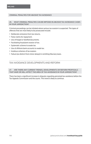 194	
IRELAND
global.practicallaw.com/transferpricing-guide
CRIMINAL PENALTIES FOR ABUSIVE TAX AVOIDANCE
26.	 WHAT CRIMINAL PENALTIES CAN BE IMPOSED IN ABUSIVE TAX AVOIDANCE CASES
IN YOUR JURISDICTION?
Criminal proceedings can be initiated where serious tax evasion is suspected. The types of
offences that are most likely to be prosecuted include:
•	 Deliberate omissions from tax returns.
•	 False claims for repayment.
•	 Use of forged or falsified documents.
•	 Facilitating fraudulent evasion of tax.
•	 Systematic scheme to evade tax.
•	 Use of offshore bank accounts to evade tax.
•	 Insidious schemes of tax evasion.
•	 Failure (as distinct from minor delays) in remitting fiduciary taxes.
TAX AVOIDANCE DEVELOPMENTS AND REFORM
27.	 ARE THERE ANY CURRENT TRENDS, DEVELOPMENTS OR REFORM PROPOSALS
THAT HAVE OR WILL AFFECT THE AREA OF TAX AVOIDANCE IN YOUR JURISDICTION?
There has been a significant increase in disputes regarding perceived tax avoidance before the
Tax Appeals Commission and the courts. This trend is likely to continue.
 