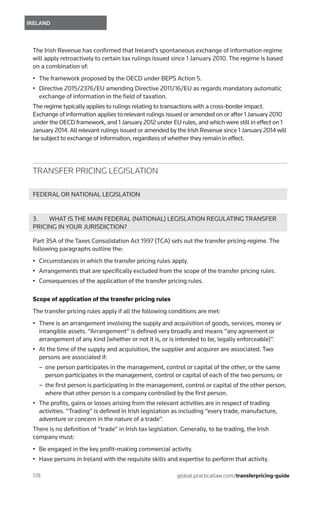 178	
IRELAND
global.practicallaw.com/transferpricing-guide
The Irish Revenue has confirmed that Ireland’s spontaneous exchange of information regime
will apply retroactively to certain tax rulings issued since 1 January 2010. The regime is based
on a combination of:
•	 The framework proposed by the OECD under BEPS Action 5.
•	 Directive 2015/2376/EU amending Directive 2011/16/EU as regards mandatory automatic
exchange of information in the field of taxation.
The regime typically applies to rulings relating to transactions with a cross-border impact.
Exchange of information applies to relevant rulings issued or amended on or after 1 January 2010
under the OECD framework, and 1 January 2012 under EU rules, and which were still in effect on 1
January 2014. All relevant rulings issued or amended by the Irish Revenue since 1 January 2014 will
be subject to exchange of information, regardless of whether they remain in effect.
TRANSFER PRICING LEGISLATION
FEDERAL OR NATIONAL LEGISLATION
3.	 WHAT IS THE MAIN FEDERAL (NATIONAL) LEGISLATION REGULATING TRANSFER
PRICING IN YOUR JURISDICTION?
Part 35A of the Taxes Consolidation Act 1997 (TCA) sets out the transfer pricing regime. The
following paragraphs outline the:
•	 Circumstances in which the transfer pricing rules apply.
•	 Arrangements that are specifically excluded from the scope of the transfer pricing rules.
•	 Consequences of the application of the transfer pricing rules.
Scope of application of the transfer pricing rules
The transfer pricing rules apply if all the following conditions are met:
•	 There is an arrangement involving the supply and acquisition of goods, services, money or
intangible assets. “Arrangement” is defined very broadly and means “any agreement or
arrangement of any kind (whether or not it is, or is intended to be, legally enforceable)”.
•	 At the time of the supply and acquisition, the supplier and acquirer are associated. Two
persons are associated if:
–– one person participates in the management, control or capital of the other, or the same
person participates in the management, control or capital of each of the two persons; or
–– the first person is participating in the management, control or capital of the other person,
where that other person is a company controlled by the first person.
•	 The profits, gains or losses arising from the relevant activities are in respect of trading
activities. “Trading” is defined in Irish legislation as including “every trade, manufacture,
adventure or concern in the nature of a trade”.
There is no definition of “trade” in Irish tax legislation. Generally, to be trading, the Irish
company must:
•	 Be engaged in the key profit-making commercial activity.
•	 Have persons in Ireland with the requisite skills and expertise to perform that activity.
 