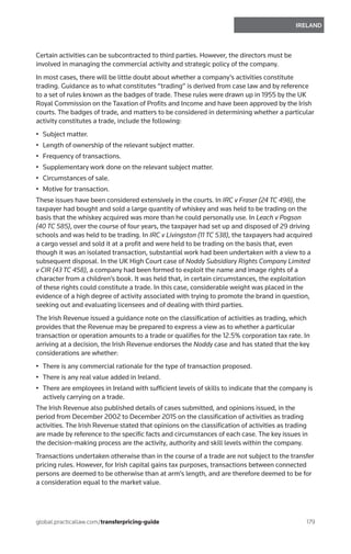 179
IRELAND
global.practicallaw.com/transferpricing-guide
Certain activities can be subcontracted to third parties. However, the directors must be
involved in managing the commercial activity and strategic policy of the company.
In most cases, there will be little doubt about whether a company’s activities constitute
trading. Guidance as to what constitutes “trading” is derived from case law and by reference
to a set of rules known as the badges of trade. These rules were drawn up in 1955 by the UK
Royal Commission on the Taxation of Profits and Income and have been approved by the Irish
courts. The badges of trade, and matters to be considered in determining whether a particular
activity constitutes a trade, include the following:
•	 Subject matter.
•	 Length of ownership of the relevant subject matter.
•	 Frequency of transactions.
•	 Supplementary work done on the relevant subject matter.
•	 Circumstances of sale.
•	 Motive for transaction.
These issues have been considered extensively in the courts. In IRC v Fraser (24 TC 498), the
taxpayer had bought and sold a large quantity of whiskey and was held to be trading on the
basis that the whiskey acquired was more than he could personally use. In Leach v Pogson
(40 TC 585), over the course of four years, the taxpayer had set up and disposed of 29 driving
schools and was held to be trading. In IRC v Livingston (11 TC 538), the taxpayers had acquired
a cargo vessel and sold it at a profit and were held to be trading on the basis that, even
though it was an isolated transaction, substantial work had been undertaken with a view to a
subsequent disposal. In the UK High Court case of Noddy Subsidiary Rights Company Limited
v CIR (43 TC 458), a company had been formed to exploit the name and image rights of a
character from a children’s book. It was held that, in certain circumstances, the exploitation
of these rights could constitute a trade. In this case, considerable weight was placed in the
evidence of a high degree of activity associated with trying to promote the brand in question,
seeking out and evaluating licensees and of dealing with third parties.
The Irish Revenue issued a guidance note on the classification of activities as trading, which
provides that the Revenue may be prepared to express a view as to whether a particular
transaction or operation amounts to a trade or qualifies for the 12.5% corporation tax rate. In
arriving at a decision, the Irish Revenue endorses the Noddy case and has stated that the key
considerations are whether:
•	 There is any commercial rationale for the type of transaction proposed.
•	 There is any real value added in Ireland.
•	 There are employees in Ireland with sufficient levels of skills to indicate that the company is
actively carrying on a trade.
The Irish Revenue also published details of cases submitted, and opinions issued, in the
period from December 2002 to December 2015 on the classification of activities as trading
activities. The Irish Revenue stated that opinions on the classification of activities as trading
are made by reference to the specific facts and circumstances of each case. The key issues in
the decision-making process are the activity, authority and skill levels within the company.
Transactions undertaken otherwise than in the course of a trade are not subject to the transfer
pricing rules. However, for Irish capital gains tax purposes, transactions between connected
persons are deemed to be otherwise than at arm’s length, and are therefore deemed to be for
a consideration equal to the market value.
 