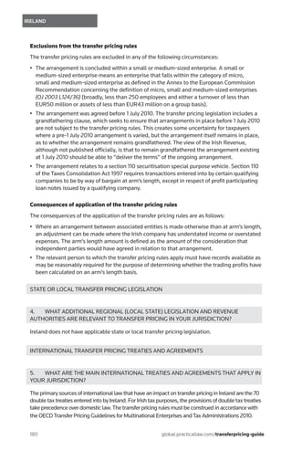 180	
IRELAND
global.practicallaw.com/transferpricing-guide
Exclusions from the transfer pricing rules
The transfer pricing rules are excluded in any of the following circumstances:
•	 The arrangement is concluded within a small or medium-sized enterprise. A small or
medium-sized enterprise means an enterprise that falls within the category of micro,
small and medium-sized enterprise as defined in the Annex to the European Commission
Recommendation concerning the definition of micro, small and medium-sized enterprises
(OJ 2003 L124/36) (broadly, less than 250 employees and either a turnover of less than
EUR50 million or assets of less than EUR43 million on a group basis).
•	 The arrangement was agreed before 1 July 2010. The transfer pricing legislation includes a
grandfathering clause, which seeks to ensure that arrangements in place before 1 July 2010
are not subject to the transfer pricing rules. This creates some uncertainty for taxpayers
where a pre-1 July 2010 arrangement is varied, but the arrangement itself remains in place,
as to whether the arrangement remains grandfathered. The view of the Irish Revenue,
although not published officially, is that to remain grandfathered the arrangement existing
at 1 July 2010 should be able to “deliver the terms” of the ongoing arrangement.
•	 The arrangement relates to a section 110 securitisation special purpose vehicle. Section 110
of the Taxes Consolidation Act 1997 requires transactions entered into by certain qualifying
companies to be by way of bargain at arm’s length, except in respect of profit participating
loan notes issued by a qualifying company.
Consequences of application of the transfer pricing rules
The consequences of the application of the transfer pricing rules are as follows:
•	 Where an arrangement between associated entities is made otherwise than at arm’s length,
an adjustment can be made where the Irish company has understated income or overstated
expenses. The arm’s length amount is defined as the amount of the consideration that
independent parties would have agreed in relation to that arrangement.
•	 The relevant person to which the transfer pricing rules apply must have records available as
may be reasonably required for the purpose of determining whether the trading profits have
been calculated on an arm’s length basis.
STATE OR LOCAL TRANSFER PRICING LEGISLATION
4.	 WHAT ADDITIONAL REGIONAL (LOCAL STATE) LEGISLATION AND REVENUE
AUTHORITIES ARE RELEVANT TO TRANSFER PRICING IN YOUR JURISDICTION?
Ireland does not have applicable state or local transfer pricing legislation.
INTERNATIONAL TRANSFER PRICING TREATIES AND AGREEMENTS
5.	 WHAT ARE THE MAIN INTERNATIONAL TREATIES AND AGREEMENTS THAT APPLY IN
YOUR JURISDICTION?
The primary sources of international law that have an impact on transfer pricing in Ireland are the 70
double tax treaties entered into by Ireland. For Irish tax purposes, the provisions of double tax treaties
take precedence over domestic law.The transfer pricing rules must be construed in accordance with
the OECDTransfer Pricing Guidelines for Multinational Enterprises andTax Administrations 2010.
 
