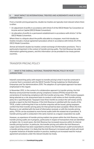 181
IRELAND
global.practicallaw.com/transferpricing-guide
6.	 WHAT IMPACT DO INTERNATIONAL TREATIES AND AGREEMENTS HAVE IN YOUR
JURISDICTION?
From a transfer pricing perspective, double tax treaties are typically most relevant where there
is either:
•	 An adjustment of profits in accordance with Article 9 of the OECD Model Tax Convention on
Income and on Capital (OECD Model Convention).
•	 An allocation of profits to a permanent establishment in accordance with Article 7 of the
OECD Model Convention.
Where there is a dispute about the profits allocable to a taxpayer, most Irish double tax
treaties include a mutual agreement procedure article in accordance with Article 25 of the
OECD Model Convention.
Almost all Ireland’s double tax treaties contain exchange of information provisions. This is
particularly important in the context of transfer pricing audits. The Irish Revenue has wide
information-gathering powers, and this information can be provided to tax treaty partner
countries.
TRANSFER PRICING POLICY
7.	 WHAT IS THE OVERALL NATIONAL TRANSFER PRICING POLICY IN YOUR
JURISDICTION?
Ireland’s overarching policy with respect to transfer pricing is that it must be construed in
a manner that is consistent with the OECD Transfer Pricing Guidelines for Multinational
Enterprises and Tax Administrations 2010. The adoption of a principled approach has been
emphasised in this regard.
In November 2012, in the context of a collaborative approach to transfer pricing, the Irish
Revenue announced that transfer pricing compliance reviews (TPCRs) would form the
cornerstone of monitoring compliance with the transfer pricing rules. TPCRs involve taxpayers
being selected on a risk assessment basis to conduct a self-review on their transfer pricing
policy for a specified period. Taxpayers have three months to conduct the self-review and to
provide a report to the Irish Revenue. If the Irish Revenue is satisfied with the results of the
TPCR, a letter confirming that it has no further enquiries will be issued, giving taxpayers
comfort that their transfer pricing policy for that period has been accepted. Where the Irish
Revenue is not satisfied with the level of information received, or with the transfer pricing
policy, TPCRs can be escalated to more formal audits (with the related risk of penalties). A
transfer pricing audit is conducted in the same manner as a regular corporation tax audit.
However, as experience of transfer pricing matters has grown within the Irish Revenue, more
transfer pricing audits are in progress, particularly in respect of transactions that are identified
as higher-risk. In recent years, the Irish Revenue has increased resources within its internal
transfer pricing function. In particular, the transfer pricing unit within the Irish Revenue’s
Large Cases Division has been expanded to enhance the Irish Revenue’s audit functionality in
a transfer pricing context. It is likely that the Irish Revenue’s increased audit activity will result
in greater instances of double taxation in practice, leading to an increased need for mutual
agreement procedures under the relevant double tax treaty.
 