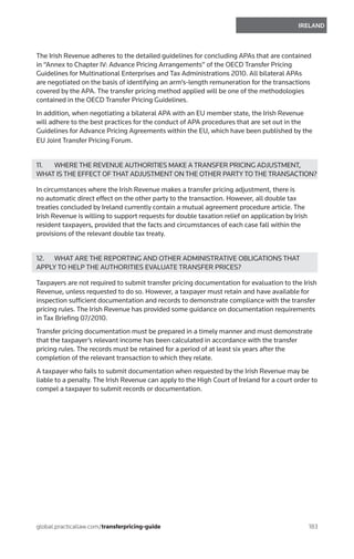 183
IRELAND
global.practicallaw.com/transferpricing-guide
The Irish Revenue adheres to the detailed guidelines for concluding APAs that are contained
in “Annex to Chapter IV: Advance Pricing Arrangements” of the OECD Transfer Pricing
Guidelines for Multinational Enterprises and Tax Administrations 2010. All bilateral APAs
are negotiated on the basis of identifying an arm’s-length remuneration for the transactions
covered by the APA. The transfer pricing method applied will be one of the methodologies
contained in the OECD Transfer Pricing Guidelines.
In addition, when negotiating a bilateral APA with an EU member state, the Irish Revenue
will adhere to the best practices for the conduct of APA procedures that are set out in the
Guidelines for Advance Pricing Agreements within the EU, which have been published by the
EU Joint Transfer Pricing Forum.
11.	 WHERE THE REVENUE AUTHORITIES MAKE A TRANSFER PRICING ADJUSTMENT,
WHAT IS THE EFFECT OF THAT ADJUSTMENT ON THE OTHER PARTY TO THE TRANSACTION?
In circumstances where the Irish Revenue makes a transfer pricing adjustment, there is
no automatic direct effect on the other party to the transaction. However, all double tax
treaties concluded by Ireland currently contain a mutual agreement procedure article. The
Irish Revenue is willing to support requests for double taxation relief on application by Irish
resident taxpayers, provided that the facts and circumstances of each case fall within the
provisions of the relevant double tax treaty.
12.	 WHAT ARE THE REPORTING AND OTHER ADMINISTRATIVE OBLIGATIONS THAT
APPLY TO HELP THE AUTHORITIES EVALUATE TRANSFER PRICES?
Taxpayers are not required to submit transfer pricing documentation for evaluation to the Irish
Revenue, unless requested to do so. However, a taxpayer must retain and have available for
inspection sufficient documentation and records to demonstrate compliance with the transfer
pricing rules. The Irish Revenue has provided some guidance on documentation requirements
in Tax Briefing 07/2010.
Transfer pricing documentation must be prepared in a timely manner and must demonstrate
that the taxpayer’s relevant income has been calculated in accordance with the transfer
pricing rules. The records must be retained for a period of at least six years after the
completion of the relevant transaction to which they relate.
A taxpayer who fails to submit documentation when requested by the Irish Revenue may be
liable to a penalty. The Irish Revenue can apply to the High Court of Ireland for a court order to
compel a taxpayer to submit records or documentation.
 