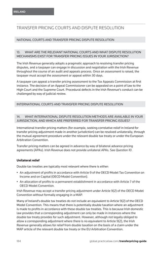 184	
IRELAND
global.practicallaw.com/transferpricing-guide
TRANSFER PRICING COURTS AND DISPUTE RESOLUTION
NATIONAL COURTS AND TRANSFER PRICING DISPUTE RESOLUTION
13.	 WHAT ARE THE RELEVANT NATIONAL COURTS AND WHAT DISPUTE RESOLUTION
MECHANISMS EXIST FOR TRANSFER PRICING ISSUES IN YOUR JURISDICTION?
The Irish Revenue generally adopts a pragmatic approach to resolving transfer pricing
disputes, and a taxpayer can engage in discussion and negotiation with the Irish Revenue
throughout the course of an audit and appeals process. Once an assessment is raised, the
taxpayer must accept the assessment or appeal within 30 days.
A taxpayer can appeal a transfer pricing assessment to the Tax Appeals Commission at first
instance. The decision of an Appeal Commissioner can be appealed on a point of law to the
High Court and the Supreme Court. Procedural defects in the Irish Revenue’s conduct can be
challenged by way of judicial review.
INTERNATIONAL COURTS AND TRANSFER PRICING DISPUTE RESOLUTION
14.	 WHAT INTERNATIONAL DISPUTE RESOLUTION METHODS ARE AVAILABLE IN YOUR
JURISDICTION, AND WHICH ARE PREFERRED FOR TRANSFER PRICING ISSUES?
International transfer pricing matters (for example, seeking correlative relief in Ireland for
transfer pricing adjustment made in another jurisdiction) can be resolved unilaterally, through
the mutual agreement procedure under the relevant double tax treaty or under the European
Arbitration Convention.
Transfer pricing matters can be agreed in advance by way of bilateral advance pricing
agreements (APAs). Irish Revenue does not provide unilateral APAs. See Question 10.
Unilateral relief
Double tax treaties are typically most relevant where there is either:
•	 An adjustment of profits in accordance with Article 9 of the OECD Model Tax Convention on
Income and on Capital (OECD Model Convention).
•	 An allocation of profits to a permanent establishment in accordance with Article 7 of the
OECD Model Convention.
Irish Revenue may accept a transfer pricing adjustment under Article 9(2) of the OECD Model
Convention without formally engaging in a MAP.
Many of Ireland’s double tax treaties do not include an equivalent to Article 9(2) of the OECD
Model Convention. This means that there is potentially double taxation where an adjustment
is made to profits in accordance with these double tax treaties. This is because Irish domestic
law provides that a corresponding adjustment can only be made in instances where the
double tax treaty provides for such adjustment. However, although not legally obliged to
allow a corresponding adjustment where there is no equivalent to Article 9(2), the Irish
Revenue generally allows for relief from double taxation on the basis of a claim under the
MAP article of the relevant double tax treaty or the EU Arbitration Convention.
 