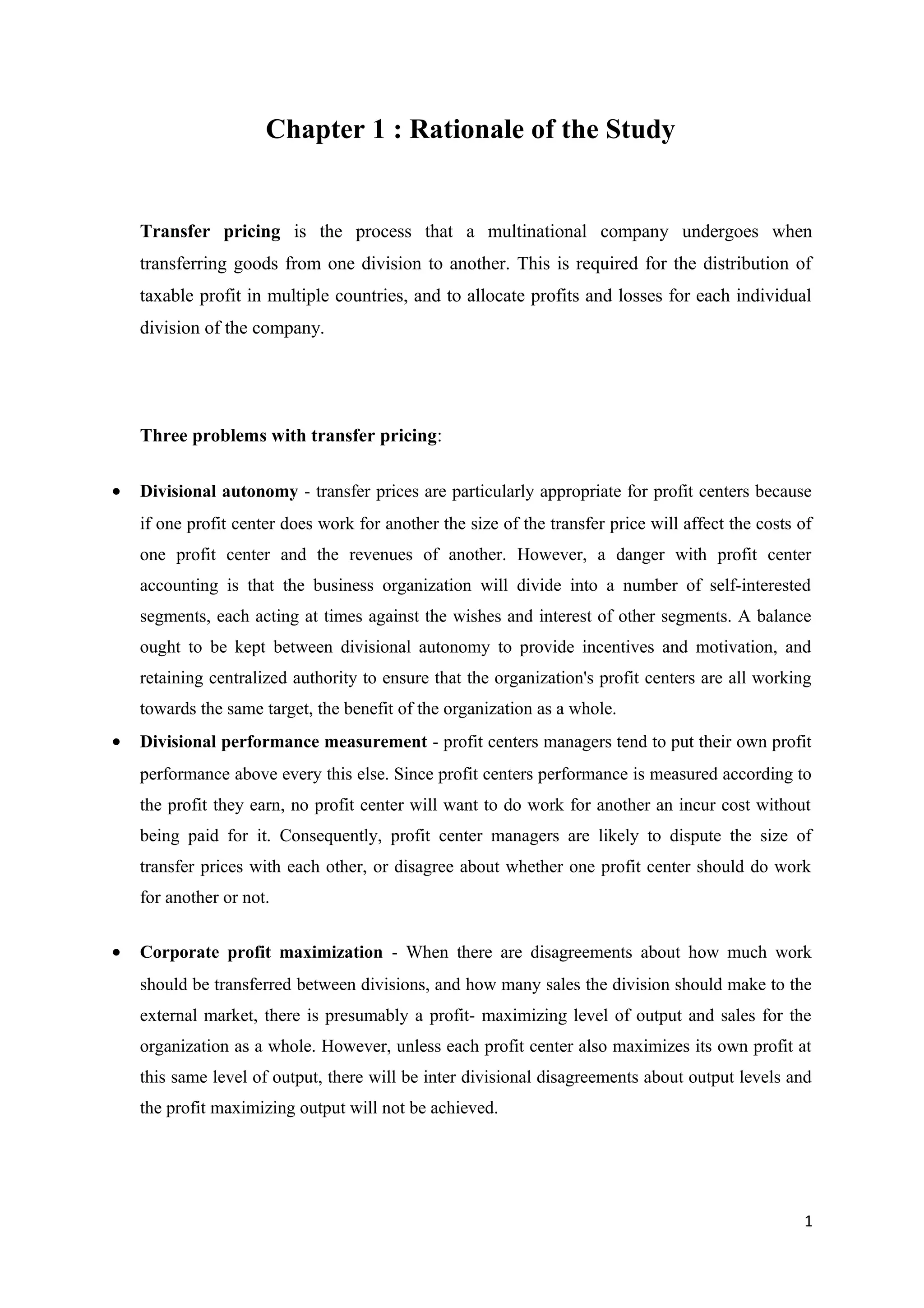 Chapter 1 : Rationale of the Study


    Transfer pricing is the process that a multinational company undergoes when
    transferring goods from one division to another. This is required for the distribution of
    taxable profit in multiple countries, and to allocate profits and losses for each individual
    division of the company.




    Three problems with transfer pricing:

•   Divisional autonomy - transfer prices are particularly appropriate for profit centers because
    if one profit center does work for another the size of the transfer price will affect the costs of
    one profit center and the revenues of another. However, a danger with profit center
    accounting is that the business organization will divide into a number of self-interested
    segments, each acting at times against the wishes and interest of other segments. A balance
    ought to be kept between divisional autonomy to provide incentives and motivation, and
    retaining centralized authority to ensure that the organization's profit centers are all working
    towards the same target, the benefit of the organization as a whole.
•   Divisional performance measurement - profit centers managers tend to put their own profit
    performance above every this else. Since profit centers performance is measured according to
    the profit they earn, no profit center will want to do work for another an incur cost without
    being paid for it. Consequently, profit center managers are likely to dispute the size of
    transfer prices with each other, or disagree about whether one profit center should do work
    for another or not.


•   Corporate profit maximization - When there are disagreements about how much work
    should be transferred between divisions, and how many sales the division should make to the
    external market, there is presumably a profit- maximizing level of output and sales for the
    organization as a whole. However, unless each profit center also maximizes its own profit at
    this same level of output, there will be inter divisional disagreements about output levels and
    the profit maximizing output will not be achieved.




                                                                                                    1
 