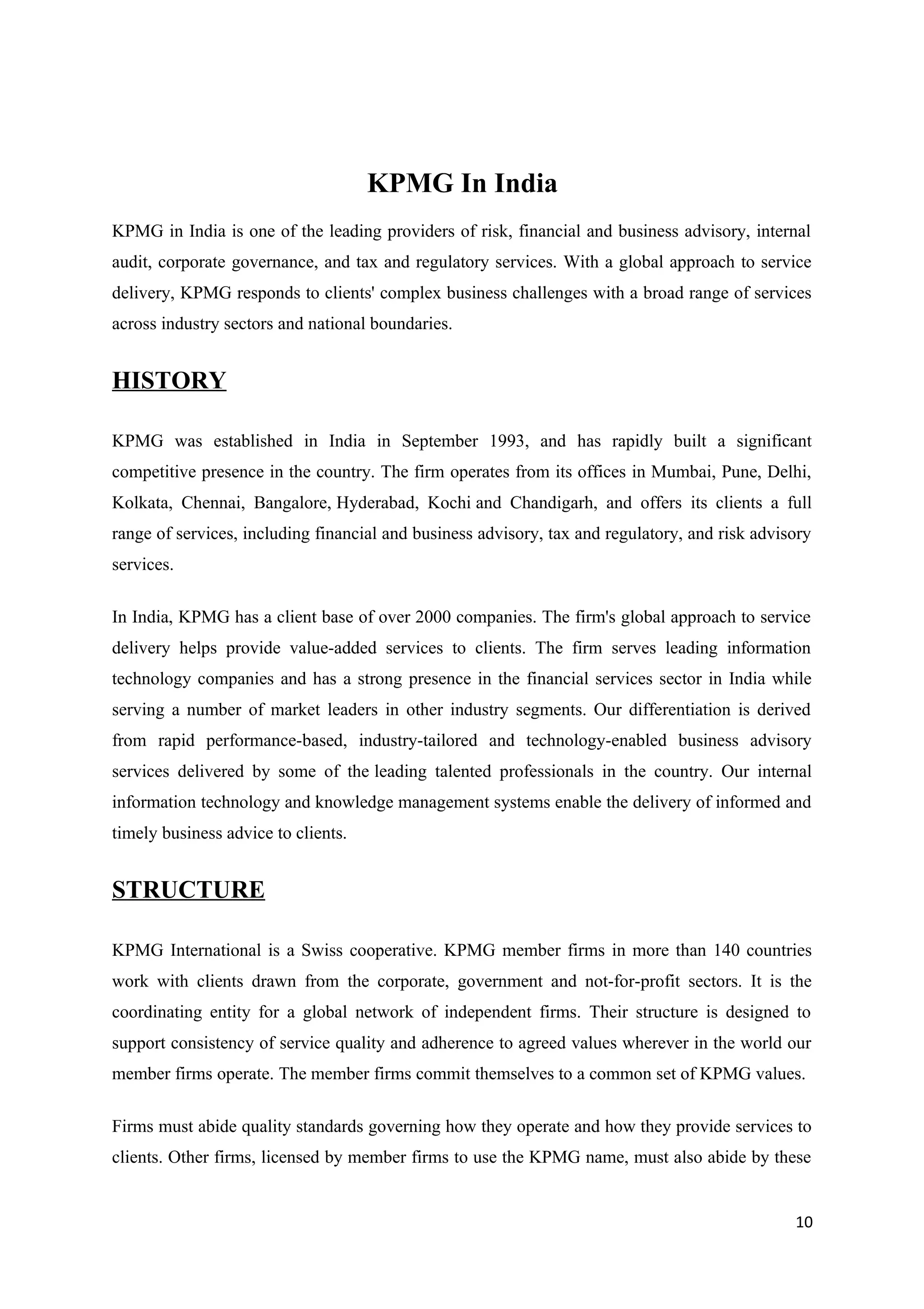 KPMG In India
KPMG in India is one of the leading providers of risk, financial and business advisory, internal
audit, corporate governance, and tax and regulatory services. With a global approach to service
delivery, KPMG responds to clients' complex business challenges with a broad range of services
across industry sectors and national boundaries.


HISTORY

KPMG was established in India in September 1993, and has rapidly built a significant
competitive presence in the country. The firm operates from its offices in Mumbai, Pune, Delhi,
Kolkata, Chennai, Bangalore, Hyderabad, Kochi and Chandigarh, and offers its clients a full
range of services, including financial and business advisory, tax and regulatory, and risk advisory
services.

In India, KPMG has a client base of over 2000 companies. The firm's global approach to service
delivery helps provide value-added services to clients. The firm serves leading information
technology companies and has a strong presence in the financial services sector in India while
serving a number of market leaders in other industry segments. Our differentiation is derived
from rapid performance-based, industry-tailored and technology-enabled business advisory
services delivered by some of the leading talented professionals in the country. Our internal
information technology and knowledge management systems enable the delivery of informed and
timely business advice to clients.


STRUCTURE

KPMG International is a Swiss cooperative. KPMG member firms in more than 140 countries
work with clients drawn from the corporate, government and not-for-profit sectors. It is the
coordinating entity for a global network of independent firms. Their structure is designed to
support consistency of service quality and adherence to agreed values wherever in the world our
member firms operate. The member firms commit themselves to a common set of KPMG values.

Firms must abide quality standards governing how they operate and how they provide services to
clients. Other firms, licensed by member firms to use the KPMG name, must also abide by these


                                                                                                10
 