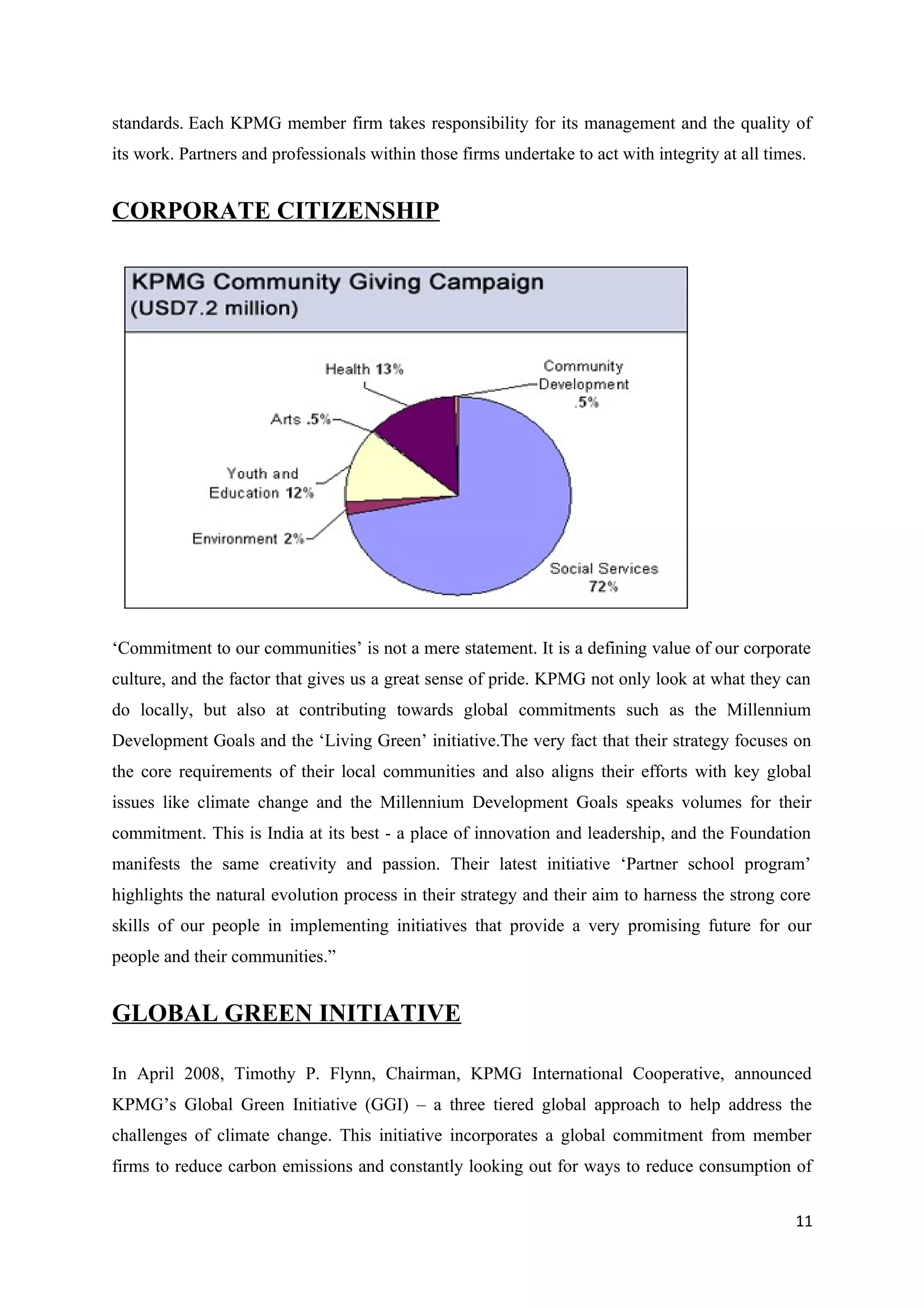 standards. Each KPMG member firm takes responsibility for its management and the quality of
its work. Partners and professionals within those firms undertake to act with integrity at all times.


CORPORATE CITIZENSHIP




‘Commitment to our communities’ is not a mere statement. It is a defining value of our corporate
culture, and the factor that gives us a great sense of pride. KPMG not only look at what they can
do locally, but also at contributing towards global commitments such as the Millennium
Development Goals and the ‘Living Green’ initiative.The very fact that their strategy focuses on
the core requirements of their local communities and also aligns their efforts with key global
issues like climate change and the Millennium Development Goals speaks volumes for their
commitment. This is India at its best - a place of innovation and leadership, and the Foundation
manifests the same creativity and passion. Their latest initiative ‘Partner school program’
highlights the natural evolution process in their strategy and their aim to harness the strong core
skills of our people in implementing initiatives that provide a very promising future for our
people and their communities.”


GLOBAL GREEN INITIATIVE

In April 2008, Timothy P. Flynn, Chairman, KPMG International Cooperative, announced
KPMG’s Global Green Initiative (GGI) – a three tiered global approach to help address the
challenges of climate change. This initiative incorporates a global commitment from member
firms to reduce carbon emissions and constantly looking out for ways to reduce consumption of


                                                                                                   11
 