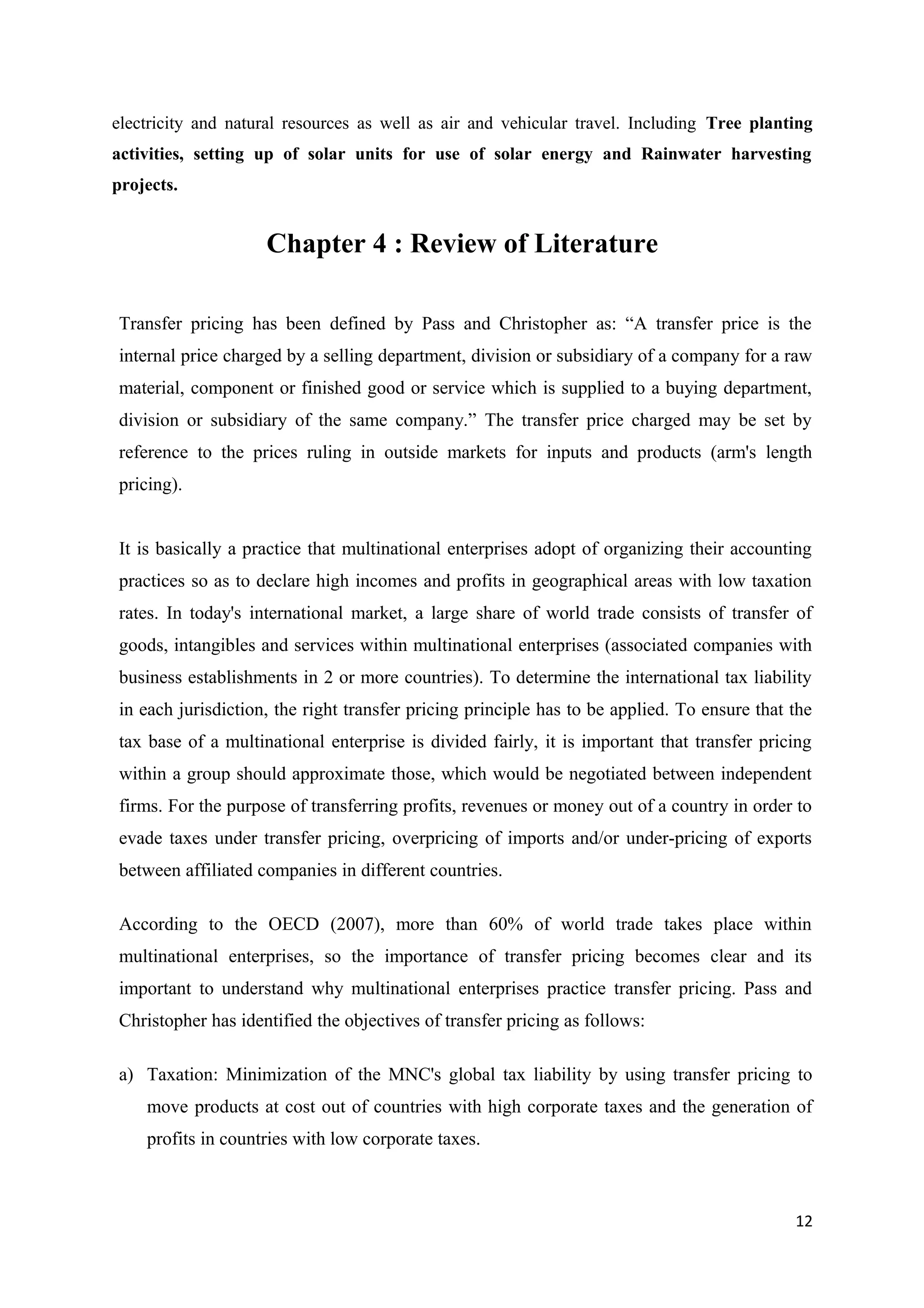 electricity and natural resources as well as air and vehicular travel. Including Tree planting
activities, setting up of solar units for use of solar energy and Rainwater harvesting
projects.


                    Chapter 4 : Review of Literature

Transfer pricing has been defined by Pass and Christopher as: “A transfer price is the
internal price charged by a selling department, division or subsidiary of a company for a raw
material, component or finished good or service which is supplied to a buying department,
division or subsidiary of the same company.” The transfer price charged may be set by
reference to the prices ruling in outside markets for inputs and products (arm's length
pricing).


It is basically a practice that multinational enterprises adopt of organizing their accounting
practices so as to declare high incomes and profits in geographical areas with low taxation
rates. In today's international market, a large share of world trade consists of transfer of
goods, intangibles and services within multinational enterprises (associated companies with
business establishments in 2 or more countries). To determine the international tax liability
in each jurisdiction, the right transfer pricing principle has to be applied. To ensure that the
tax base of a multinational enterprise is divided fairly, it is important that transfer pricing
within a group should approximate those, which would be negotiated between independent
firms. For the purpose of transferring profits, revenues or money out of a country in order to
evade taxes under transfer pricing, overpricing of imports and/or under-pricing of exports
between affiliated companies in different countries.

According to the OECD (2007), more than 60% of world trade takes place within
multinational enterprises, so the importance of transfer pricing becomes clear and its
important to understand why multinational enterprises practice transfer pricing. Pass and
Christopher has identified the objectives of transfer pricing as follows:

a) Taxation: Minimization of the MNC's global tax liability by using transfer pricing to
    move products at cost out of countries with high corporate taxes and the generation of
    profits in countries with low corporate taxes.



                                                                                             12
 
