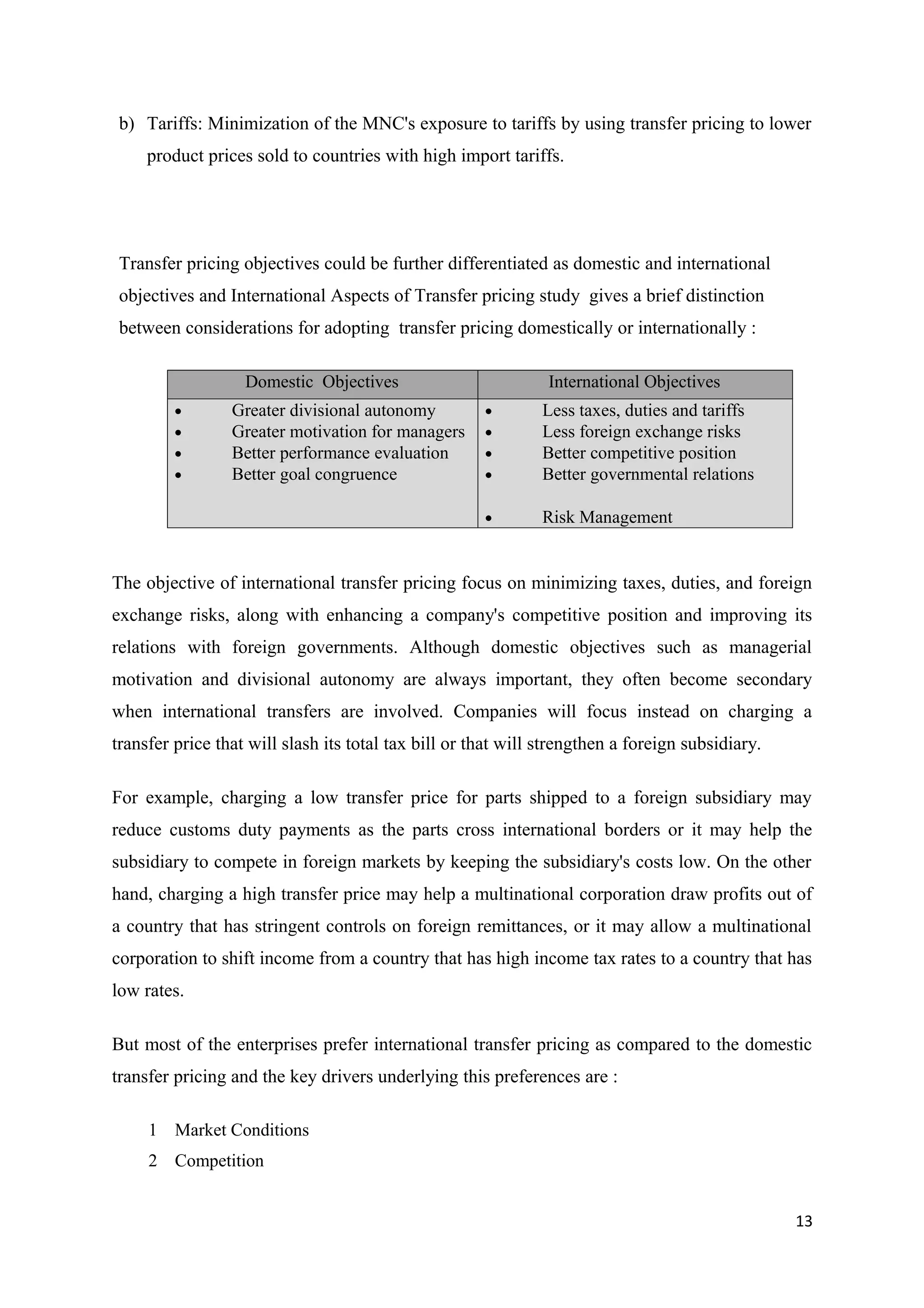 b) Tariffs: Minimization of the MNC's exposure to tariffs by using transfer pricing to lower
     product prices sold to countries with high import tariffs.




 Transfer pricing objectives could be further differentiated as domestic and international
 objectives and International Aspects of Transfer pricing study gives a brief distinction
 between considerations for adopting transfer pricing domestically or internationally :

                   Domestic Objectives                         International Objectives
         •       Greater divisional autonomy          •       Less taxes, duties and tariffs
         •       Greater motivation for managers      •       Less foreign exchange risks
         •       Better performance evaluation        •       Better competitive position
         •       Better goal congruence               •       Better governmental relations

                                                      •       Risk Management


The objective of international transfer pricing focus on minimizing taxes, duties, and foreign
exchange risks, along with enhancing a company's competitive position and improving its
relations with foreign governments. Although domestic objectives such as managerial
motivation and divisional autonomy are always important, they often become secondary
when international transfers are involved. Companies will focus instead on charging a
transfer price that will slash its total tax bill or that will strengthen a foreign subsidiary.

For example, charging a low transfer price for parts shipped to a foreign subsidiary may
reduce customs duty payments as the parts cross international borders or it may help the
subsidiary to compete in foreign markets by keeping the subsidiary's costs low. On the other
hand, charging a high transfer price may help a multinational corporation draw profits out of
a country that has stringent controls on foreign remittances, or it may allow a multinational
corporation to shift income from a country that has high income tax rates to a country that has
low rates.

But most of the enterprises prefer international transfer pricing as compared to the domestic
transfer pricing and the key drivers underlying this preferences are :

     1 Market Conditions
     2 Competition


                                                                                                  13
 