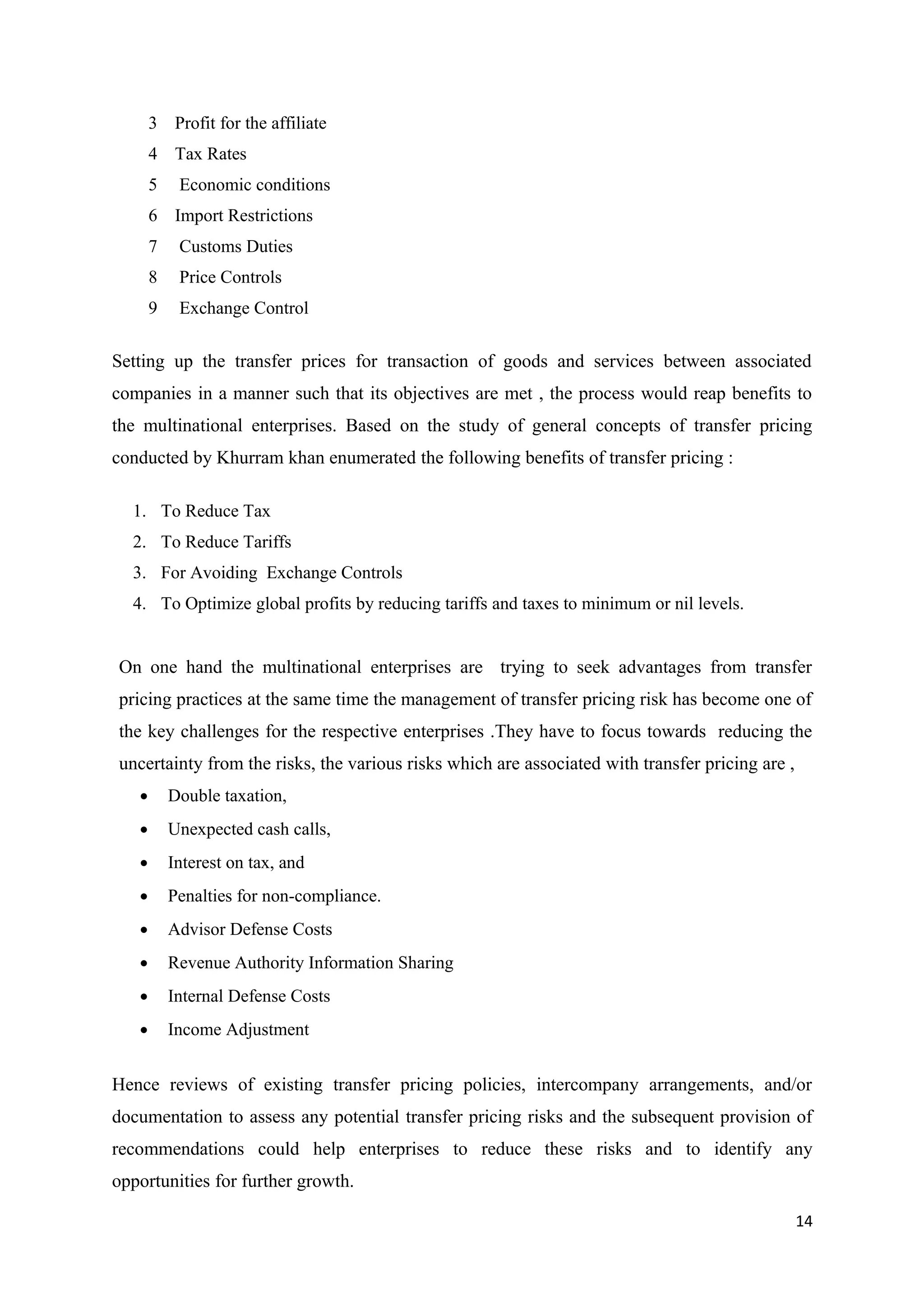 3 Profit for the affiliate
       4 Tax Rates
       5    Economic conditions
       6 Import Restrictions
       7    Customs Duties
       8    Price Controls
       9    Exchange Control

Setting up the transfer prices for transaction of goods and services between associated
companies in a manner such that its objectives are met , the process would reap benefits to
the multinational enterprises. Based on the study of general concepts of transfer pricing
conducted by Khurram khan enumerated the following benefits of transfer pricing :

  1. To Reduce Tax
  2. To Reduce Tariffs
  3. For Avoiding Exchange Controls
  4. To Optimize global profits by reducing tariffs and taxes to minimum or nil levels.


On one hand the multinational enterprises are trying to seek advantages from transfer
pricing practices at the same time the management of transfer pricing risk has become one of
the key challenges for the respective enterprises .They have to focus towards reducing the
uncertainty from the risks, the various risks which are associated with transfer pricing are ,
   •       Double taxation,
   •       Unexpected cash calls,
   •       Interest on tax, and
   •       Penalties for non-compliance.
   •       Advisor Defense Costs
   •       Revenue Authority Information Sharing
   •       Internal Defense Costs
   •       Income Adjustment


Hence reviews of existing transfer pricing policies, intercompany arrangements, and/or
documentation to assess any potential transfer pricing risks and the subsequent provision of
recommendations could help enterprises to reduce these risks and to identify any
opportunities for further growth.

                                                                                                 14
 