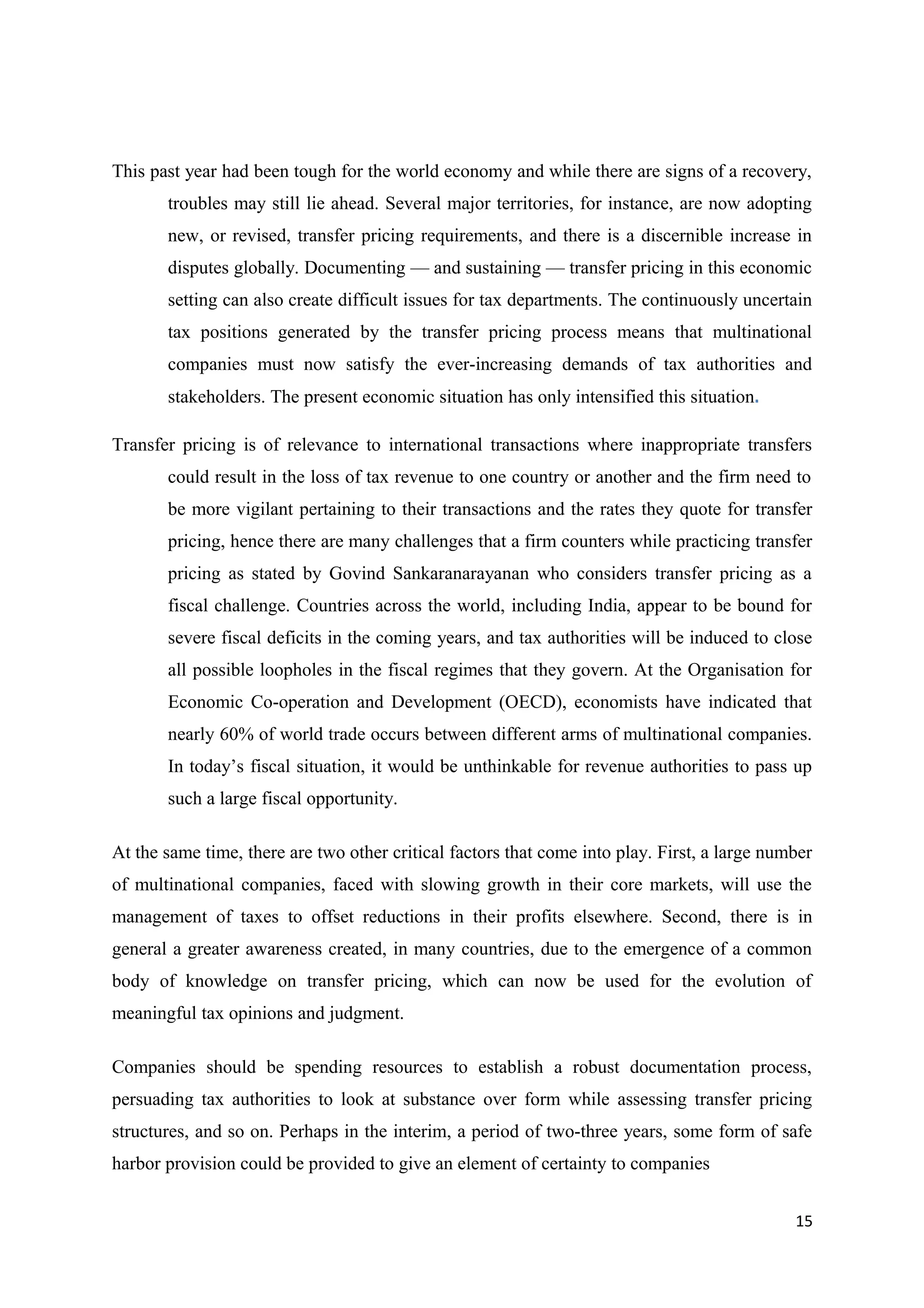 This past year had been tough for the world economy and while there are signs of a recovery,
       troubles may still lie ahead. Several major territories, for instance, are now adopting
       new, or revised, transfer pricing requirements, and there is a discernible increase in
       disputes globally. Documenting — and sustaining — transfer pricing in this economic
       setting can also create difficult issues for tax departments. The continuously uncertain
       tax positions generated by the transfer pricing process means that multinational
       companies must now satisfy the ever-increasing demands of tax authorities and
       stakeholders. The present economic situation has only intensified this situation.

Transfer pricing is of relevance to international transactions where inappropriate transfers
       could result in the loss of tax revenue to one country or another and the firm need to
       be more vigilant pertaining to their transactions and the rates they quote for transfer
       pricing, hence there are many challenges that a firm counters while practicing transfer
       pricing as stated by Govind Sankaranarayanan who considers transfer pricing as a
       fiscal challenge. Countries across the world, including India, appear to be bound for
       severe fiscal deficits in the coming years, and tax authorities will be induced to close
       all possible loopholes in the fiscal regimes that they govern. At the Organisation for
       Economic Co-operation and Development (OECD), economists have indicated that
       nearly 60% of world trade occurs between different arms of multinational companies.
       In today’s fiscal situation, it would be unthinkable for revenue authorities to pass up
       such a large fiscal opportunity.

At the same time, there are two other critical factors that come into play. First, a large number
of multinational companies, faced with slowing growth in their core markets, will use the
management of taxes to offset reductions in their profits elsewhere. Second, there is in
general a greater awareness created, in many countries, due to the emergence of a common
body of knowledge on transfer pricing, which can now be used for the evolution of
meaningful tax opinions and judgment.

Companies should be spending resources to establish a robust documentation process,
persuading tax authorities to look at substance over form while assessing transfer pricing
structures, and so on. Perhaps in the interim, a period of two-three years, some form of safe
harbor provision could be provided to give an element of certainty to companies


                                                                                              15
 