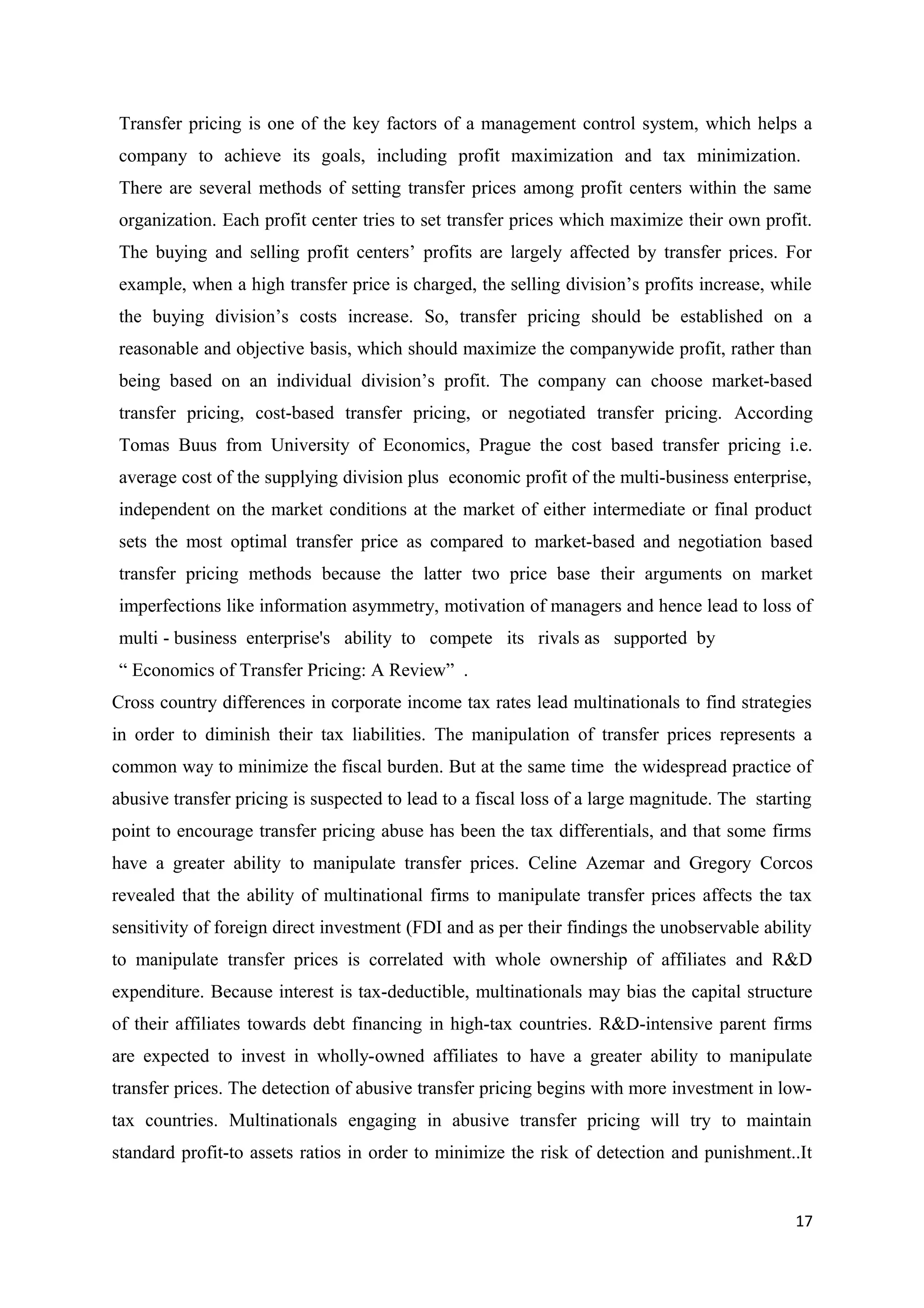 Transfer pricing is one of the key factors of a management control system, which helps a
company to achieve its goals, including profit maximization and tax minimization.
There are several methods of setting transfer prices among profit centers within the same
organization. Each profit center tries to set transfer prices which maximize their own profit.
The buying and selling profit centers’ profits are largely affected by transfer prices. For
example, when a high transfer price is charged, the selling division’s profits increase, while
the buying division’s costs increase. So, transfer pricing should be established on a
reasonable and objective basis, which should maximize the companywide profit, rather than
being based on an individual division’s profit. The company can choose market-based
transfer pricing, cost-based transfer pricing, or negotiated transfer pricing. According
Tomas Buus from University of Economics, Prague the cost based transfer pricing i.e.
average cost of the supplying division plus economic profit of the multi-business enterprise,
independent on the market conditions at the market of either intermediate or final product
sets the most optimal transfer price as compared to market-based and negotiation based
transfer pricing methods because the latter two price base their arguments on market
imperfections like information asymmetry, motivation of managers and hence lead to loss of
multi - business enterprise's ability to compete its rivals as supported by
“ Economics of Transfer Pricing: A Review” .
Cross country differences in corporate income tax rates lead multinationals to find strategies
in order to diminish their tax liabilities. The manipulation of transfer prices represents a
common way to minimize the fiscal burden. But at the same time the widespread practice of
abusive transfer pricing is suspected to lead to a fiscal loss of a large magnitude. The starting
point to encourage transfer pricing abuse has been the tax differentials, and that some firms
have a greater ability to manipulate transfer prices. Celine Azemar and Gregory Corcos
revealed that the ability of multinational firms to manipulate transfer prices affects the tax
sensitivity of foreign direct investment (FDI and as per their findings the unobservable ability
to manipulate transfer prices is correlated with whole ownership of affiliates and R&D
expenditure. Because interest is tax-deductible, multinationals may bias the capital structure
of their affiliates towards debt financing in high-tax countries. R&D-intensive parent firms
are expected to invest in wholly-owned affiliates to have a greater ability to manipulate
transfer prices. The detection of abusive transfer pricing begins with more investment in low-
tax countries. Multinationals engaging in abusive transfer pricing will try to maintain
standard profit-to assets ratios in order to minimize the risk of detection and punishment..It


                                                                                              17
 