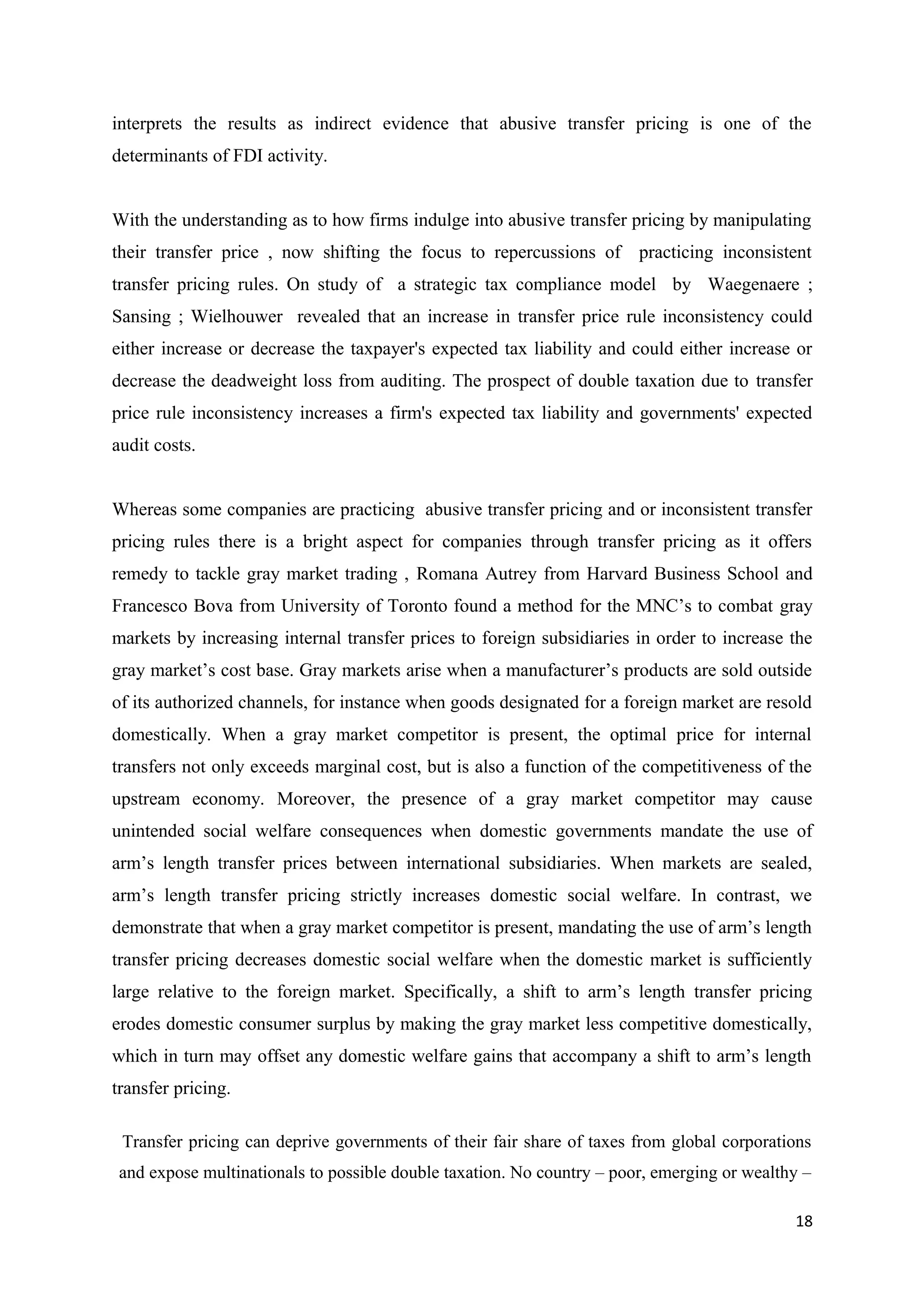 interprets the results as indirect evidence that abusive transfer pricing is one of the
determinants of FDI activity.


With the understanding as to how firms indulge into abusive transfer pricing by manipulating
their transfer price , now shifting the focus to repercussions of practicing inconsistent
transfer pricing rules. On study of a strategic tax compliance model by Waegenaere ;
Sansing ; Wielhouwer revealed that an increase in transfer price rule inconsistency could
either increase or decrease the taxpayer's expected tax liability and could either increase or
decrease the deadweight loss from auditing. The prospect of double taxation due to transfer
price rule inconsistency increases a firm's expected tax liability and governments' expected
audit costs.


Whereas some companies are practicing abusive transfer pricing and or inconsistent transfer
pricing rules there is a bright aspect for companies through transfer pricing as it offers
remedy to tackle gray market trading , Romana Autrey from Harvard Business School and
Francesco Bova from University of Toronto found a method for the MNC’s to combat gray
markets by increasing internal transfer prices to foreign subsidiaries in order to increase the
gray market’s cost base. Gray markets arise when a manufacturer’s products are sold outside
of its authorized channels, for instance when goods designated for a foreign market are resold
domestically. When a gray market competitor is present, the optimal price for internal
transfers not only exceeds marginal cost, but is also a function of the competitiveness of the
upstream economy. Moreover, the presence of a gray market competitor may cause
unintended social welfare consequences when domestic governments mandate the use of
arm’s length transfer prices between international subsidiaries. When markets are sealed,
arm’s length transfer pricing strictly increases domestic social welfare. In contrast, we
demonstrate that when a gray market competitor is present, mandating the use of arm’s length
transfer pricing decreases domestic social welfare when the domestic market is sufficiently
large relative to the foreign market. Specifically, a shift to arm’s length transfer pricing
erodes domestic consumer surplus by making the gray market less competitive domestically,
which in turn may offset any domestic welfare gains that accompany a shift to arm’s length
transfer pricing.

 Transfer pricing can deprive governments of their fair share of taxes from global corporations
 and expose multinationals to possible double taxation. No country – poor, emerging or wealthy –

                                                                                             18
 