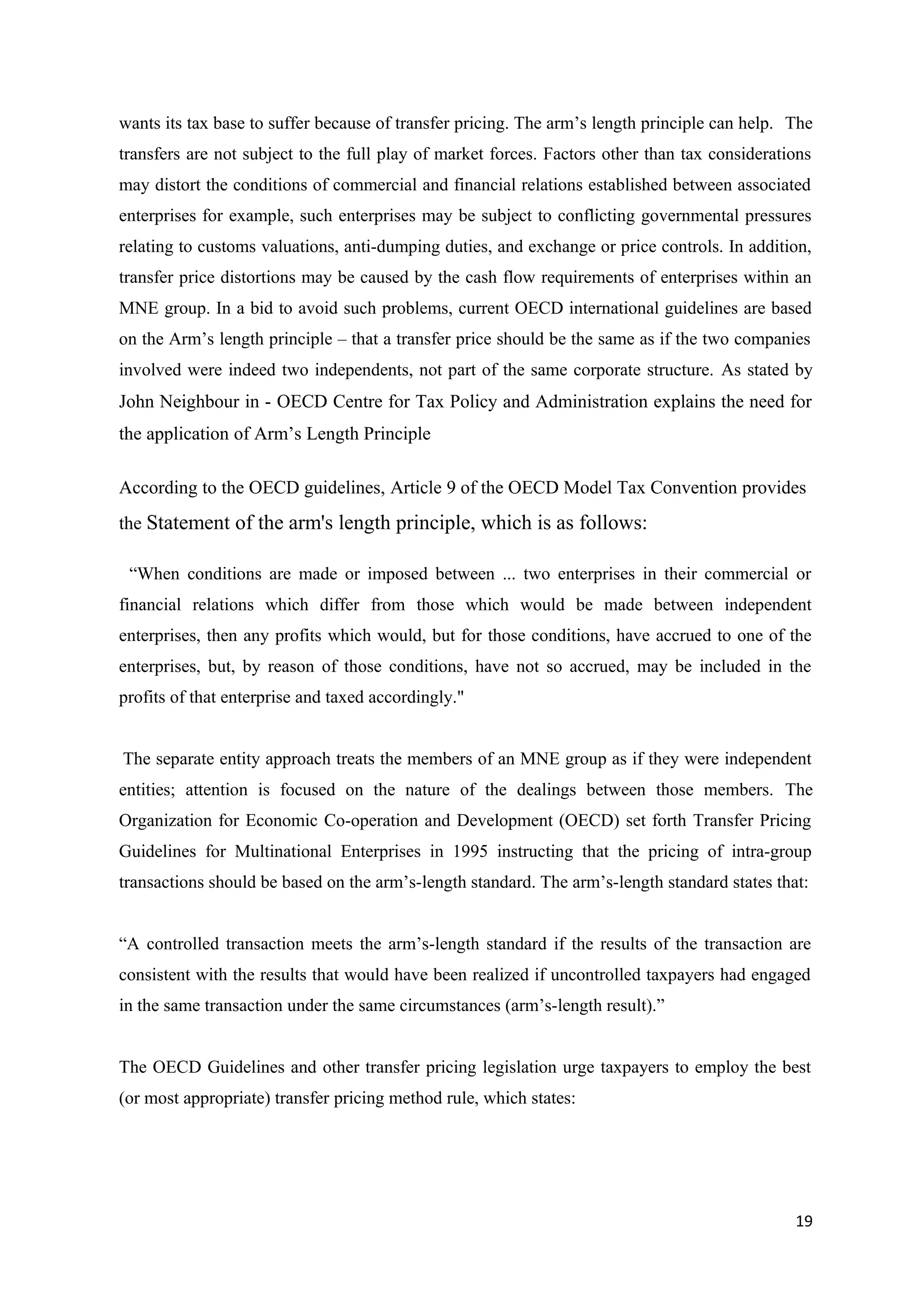 wants its tax base to suffer because of transfer pricing. The arm’s length principle can help. The
transfers are not subject to the full play of market forces. Factors other than tax considerations
may distort the conditions of commercial and financial relations established between associated
enterprises for example, such enterprises may be subject to conflicting governmental pressures
relating to customs valuations, anti-dumping duties, and exchange or price controls. In addition,
transfer price distortions may be caused by the cash flow requirements of enterprises within an
MNE group. In a bid to avoid such problems, current OECD international guidelines are based
on the Arm’s length principle – that a transfer price should be the same as if the two companies
involved were indeed two independents, not part of the same corporate structure. As stated by
John Neighbour in - OECD Centre for Tax Policy and Administration explains the need for
the application of Arm’s Length Principle

According to the OECD guidelines, Article 9 of the OECD Model Tax Convention provides
the Statement of the arm's length principle, which is as follows:

 “When conditions are made or imposed between ... two enterprises in their commercial or
financial relations which differ from those which would be made between independent
enterprises, then any profits which would, but for those conditions, have accrued to one of the
enterprises, but, by reason of those conditions, have not so accrued, may be included in the
profits of that enterprise and taxed accordingly."


The separate entity approach treats the members of an MNE group as if they were independent
entities; attention is focused on the nature of the dealings between those members. The
Organization for Economic Co-operation and Development (OECD) set forth Transfer Pricing
Guidelines for Multinational Enterprises in 1995 instructing that the pricing of intra-group
transactions should be based on the arm’s-length standard. The arm’s-length standard states that:


“A controlled transaction meets the arm’s-length standard if the results of the transaction are
consistent with the results that would have been realized if uncontrolled taxpayers had engaged
in the same transaction under the same circumstances (arm’s-length result).”


The OECD Guidelines and other transfer pricing legislation urge taxpayers to employ the best
(or most appropriate) transfer pricing method rule, which states:




                                                                                               19
 