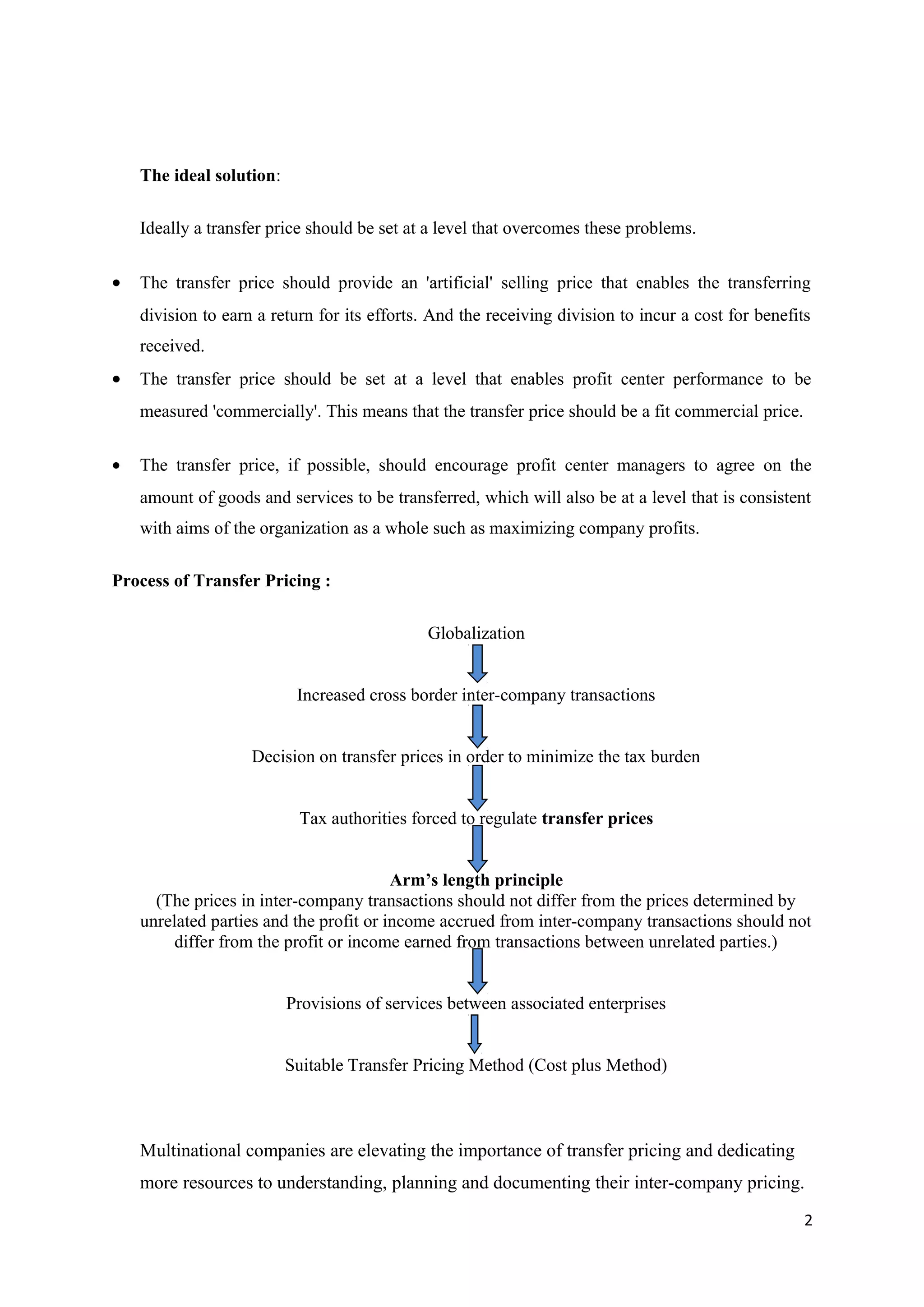 The ideal solution:

    Ideally a transfer price should be set at a level that overcomes these problems.


•   The transfer price should provide an 'artificial' selling price that enables the transferring
    division to earn a return for its efforts. And the receiving division to incur a cost for benefits
    received.
•   The transfer price should be set at a level that enables profit center performance to be
    measured 'commercially'. This means that the transfer price should be a fit commercial price.


•   The transfer price, if possible, should encourage profit center managers to agree on the
    amount of goods and services to be transferred, which will also be at a level that is consistent
    with aims of the organization as a whole such as maximizing company profits.

Process of Transfer Pricing :

                                              Globalization


                           Increased cross border inter-company transactions


                    Decision on transfer prices in order to minimize the tax burden


                           Tax authorities forced to regulate transfer prices


                                         Arm’s length principle
      (The prices in inter-company transactions should not differ from the prices determined by
    unrelated parties and the profit or income accrued from inter-company transactions should not
         differ from the profit or income earned from transactions between unrelated parties.)


                          Provisions of services between associated enterprises


                          Suitable Transfer Pricing Method (Cost plus Method)



    Multinational companies are elevating the importance of transfer pricing and dedicating
    more resources to understanding, planning and documenting their inter-company pricing.
                                                                                                     2
 