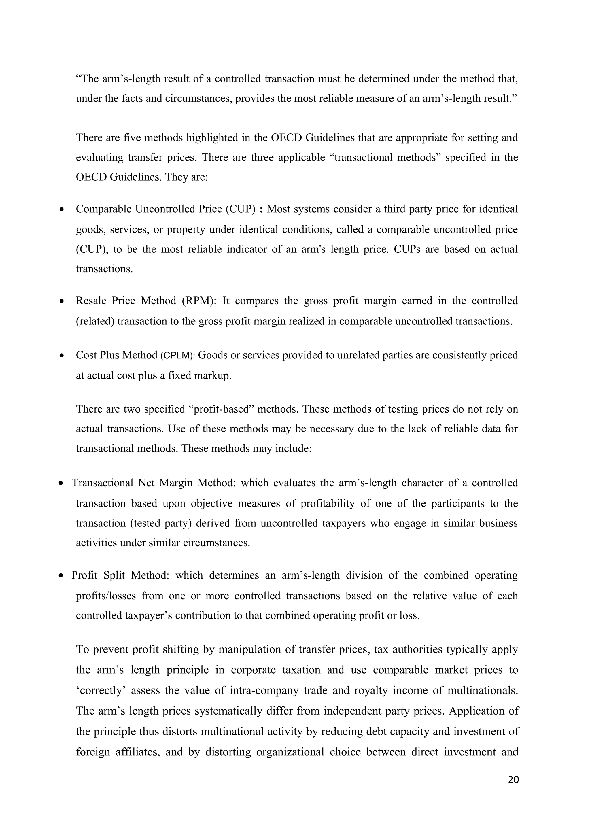 “The arm’s-length result of a controlled transaction must be determined under the method that,
    under the facts and circumstances, provides the most reliable measure of an arm’s-length result.”


    There are five methods highlighted in the OECD Guidelines that are appropriate for setting and
    evaluating transfer prices. There are three applicable “transactional methods” specified in the
    OECD Guidelines. They are:

•   Comparable Uncontrolled Price (CUP) : Most systems consider a third party price for identical
    goods, services, or property under identical conditions, called a comparable uncontrolled price
    (CUP), to be the most reliable indicator of an arm's length price. CUPs are based on actual
    transactions.

•   Resale Price Method (RPM): It compares the gross profit margin earned in the controlled
    (related) transaction to the gross profit margin realized in comparable uncontrolled transactions.

•   Cost Plus Method (CPLM): Goods or services provided to unrelated parties are consistently priced
    at actual cost plus a fixed markup.

    There are two specified “profit-based” methods. These methods of testing prices do not rely on
    actual transactions. Use of these methods may be necessary due to the lack of reliable data for
    transactional methods. These methods may include:


• Transactional Net Margin Method: which evaluates the arm’s-length character of a controlled
    transaction based upon objective measures of profitability of one of the participants to the
    transaction (tested party) derived from uncontrolled taxpayers who engage in similar business
    activities under similar circumstances.

• Profit Split Method: which determines an arm’s-length division of the combined operating
    profits/losses from one or more controlled transactions based on the relative value of each
    controlled taxpayer’s contribution to that combined operating profit or loss.

    To prevent profit shifting by manipulation of transfer prices, tax authorities typically apply
    the arm’s length principle in corporate taxation and use comparable market prices to
    ‘correctly’ assess the value of intra-company trade and royalty income of multinationals.
    The arm’s length prices systematically differ from independent party prices. Application of
    the principle thus distorts multinational activity by reducing debt capacity and investment of
    foreign affiliates, and by distorting organizational choice between direct investment and

                                                                                                    20
 