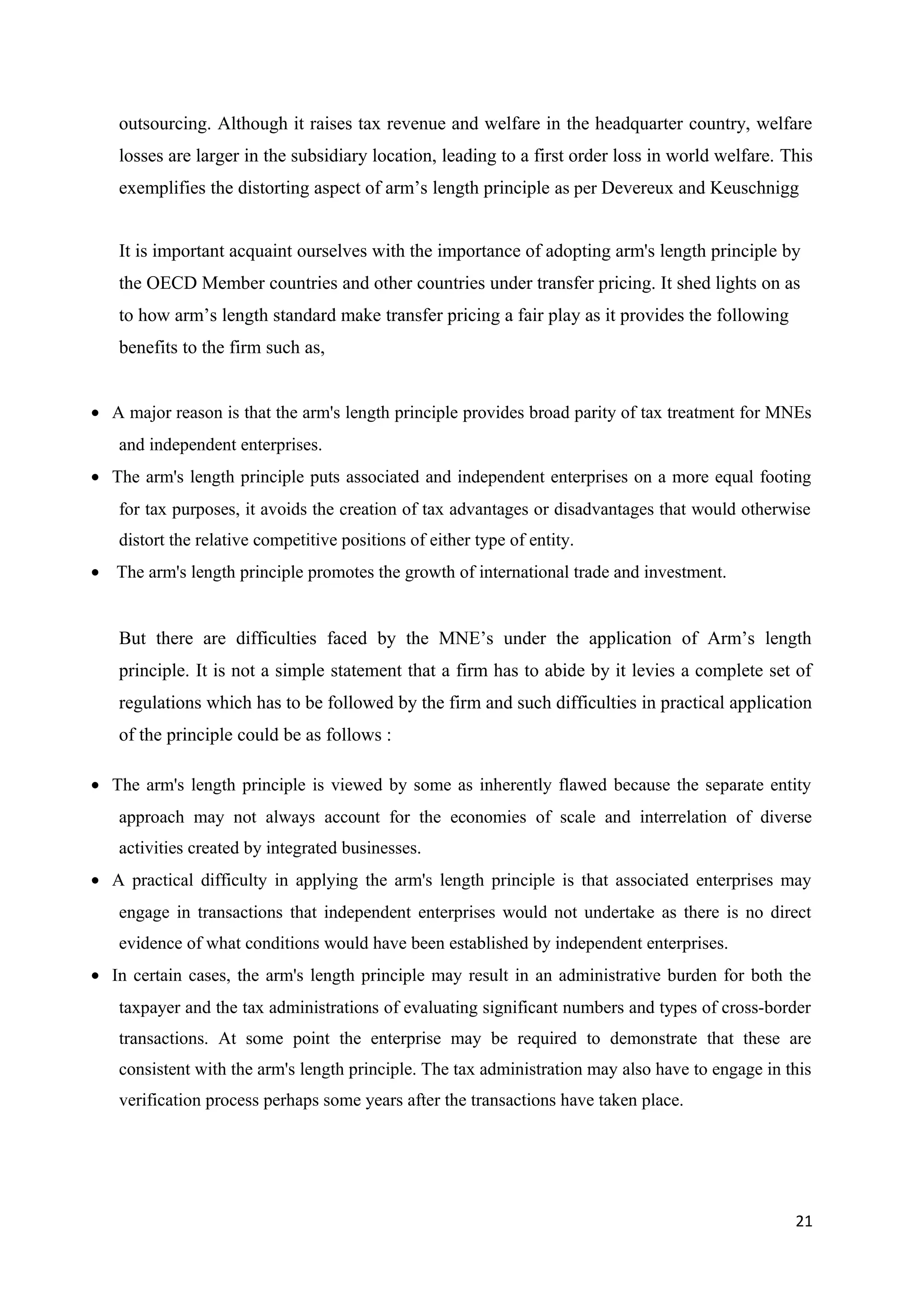 outsourcing. Although it raises tax revenue and welfare in the headquarter country, welfare
   losses are larger in the subsidiary location, leading to a first order loss in world welfare. This
   exemplifies the distorting aspect of arm’s length principle as per Devereux and Keuschnigg


   It is important acquaint ourselves with the importance of adopting arm's length principle by
   the OECD Member countries and other countries under transfer pricing. It shed lights on as
   to how arm’s length standard make transfer pricing a fair play as it provides the following
   benefits to the firm such as,


• A major reason is that the arm's length principle provides broad parity of tax treatment for MNEs
   and independent enterprises.
• The arm's length principle puts associated and independent enterprises on a more equal footing
   for tax purposes, it avoids the creation of tax advantages or disadvantages that would otherwise
   distort the relative competitive positions of either type of entity.
• The arm's length principle promotes the growth of international trade and investment.


   But there are difficulties faced by the MNE’s under the application of Arm’s length
   principle. It is not a simple statement that a firm has to abide by it levies a complete set of
   regulations which has to be followed by the firm and such difficulties in practical application
   of the principle could be as follows :

• The arm's length principle is viewed by some as inherently flawed because the separate entity
   approach may not always account for the economies of scale and interrelation of diverse
   activities created by integrated businesses.
• A practical difficulty in applying the arm's length principle is that associated enterprises may
   engage in transactions that independent enterprises would not undertake as there is no direct
   evidence of what conditions would have been established by independent enterprises.
• In certain cases, the arm's length principle may result in an administrative burden for both the
   taxpayer and the tax administrations of evaluating significant numbers and types of cross-border
   transactions. At some point the enterprise may be required to demonstrate that these are
   consistent with the arm's length principle. The tax administration may also have to engage in this
   verification process perhaps some years after the transactions have taken place.




                                                                                                  21
 