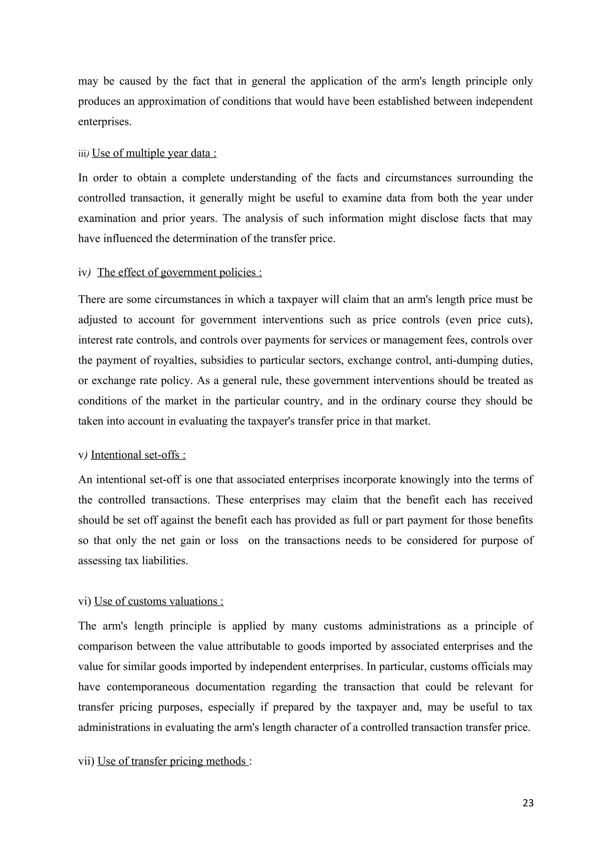 may be caused by the fact that in general the application of the arm's length principle only
produces an approximation of conditions that would have been established between independent
enterprises.

iii) Use   of multiple year data :

In order to obtain a complete understanding of the facts and circumstances surrounding the
controlled transaction, it generally might be useful to examine data from both the year under
examination and prior years. The analysis of such information might disclose facts that may
have influenced the determination of the transfer price.

iv) The effect of government policies :

There are some circumstances in which a taxpayer will claim that an arm's length price must be
adjusted to account for government interventions such as price controls (even price cuts),
interest rate controls, and controls over payments for services or management fees, controls over
the payment of royalties, subsidies to particular sectors, exchange control, anti-dumping duties,
or exchange rate policy. As a general rule, these government interventions should be treated as
conditions of the market in the particular country, and in the ordinary course they should be
taken into account in evaluating the taxpayer's transfer price in that market.

v) Intentional set-offs :

An intentional set-off is one that associated enterprises incorporate knowingly into the terms of
the controlled transactions. These enterprises may claim that the benefit each has received
should be set off against the benefit each has provided as full or part payment for those benefits
so that only the net gain or loss on the transactions needs to be considered for purpose of
assessing tax liabilities.


vi) Use of customs valuations :

The arm's length principle is applied by many customs administrations as a principle of
comparison between the value attributable to goods imported by associated enterprises and the
value for similar goods imported by independent enterprises. In particular, customs officials may
have contemporaneous documentation regarding the transaction that could be relevant for
transfer pricing purposes, especially if prepared by the taxpayer and, may be useful to tax
administrations in evaluating the arm's length character of a controlled transaction transfer price.

vii) Use of transfer pricing methods :


                                                                                                  23
 