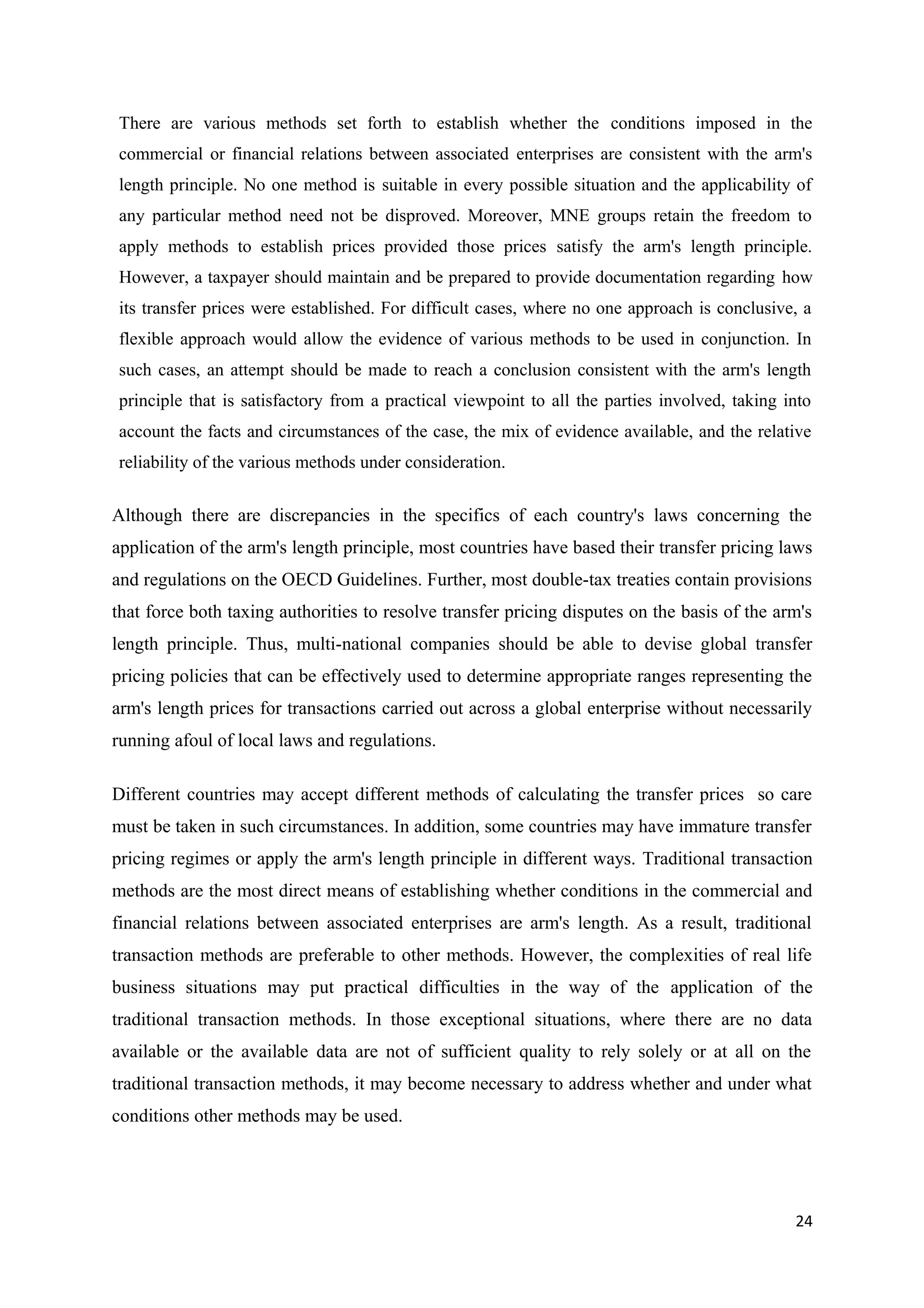 There are various methods set forth to establish whether the conditions imposed in the
commercial or financial relations between associated enterprises are consistent with the arm's
length principle. No one method is suitable in every possible situation and the applicability of
any particular method need not be disproved. Moreover, MNE groups retain the freedom to
apply methods to establish prices provided those prices satisfy the arm's length principle.
However, a taxpayer should maintain and be prepared to provide documentation regarding how
its transfer prices were established. For difficult cases, where no one approach is conclusive, a
flexible approach would allow the evidence of various methods to be used in conjunction. In
such cases, an attempt should be made to reach a conclusion consistent with the arm's length
principle that is satisfactory from a practical viewpoint to all the parties involved, taking into
account the facts and circumstances of the case, the mix of evidence available, and the relative
reliability of the various methods under consideration.

Although there are discrepancies in the specifics of each country's laws concerning the
application of the arm's length principle, most countries have based their transfer pricing laws
and regulations on the OECD Guidelines. Further, most double-tax treaties contain provisions
that force both taxing authorities to resolve transfer pricing disputes on the basis of the arm's
length principle. Thus, multi-national companies should be able to devise global transfer
pricing policies that can be effectively used to determine appropriate ranges representing the
arm's length prices for transactions carried out across a global enterprise without necessarily
running afoul of local laws and regulations.

Different countries may accept different methods of calculating the transfer prices so care
must be taken in such circumstances. In addition, some countries may have immature transfer
pricing regimes or apply the arm's length principle in different ways. Traditional transaction
methods are the most direct means of establishing whether conditions in the commercial and
financial relations between associated enterprises are arm's length. As a result, traditional
transaction methods are preferable to other methods. However, the complexities of real life
business situations may put practical difficulties in the way of the application of the
traditional transaction methods. In those exceptional situations, where there are no data
available or the available data are not of sufficient quality to rely solely or at all on the
traditional transaction methods, it may become necessary to address whether and under what
conditions other methods may be used.




                                                                                               24
 