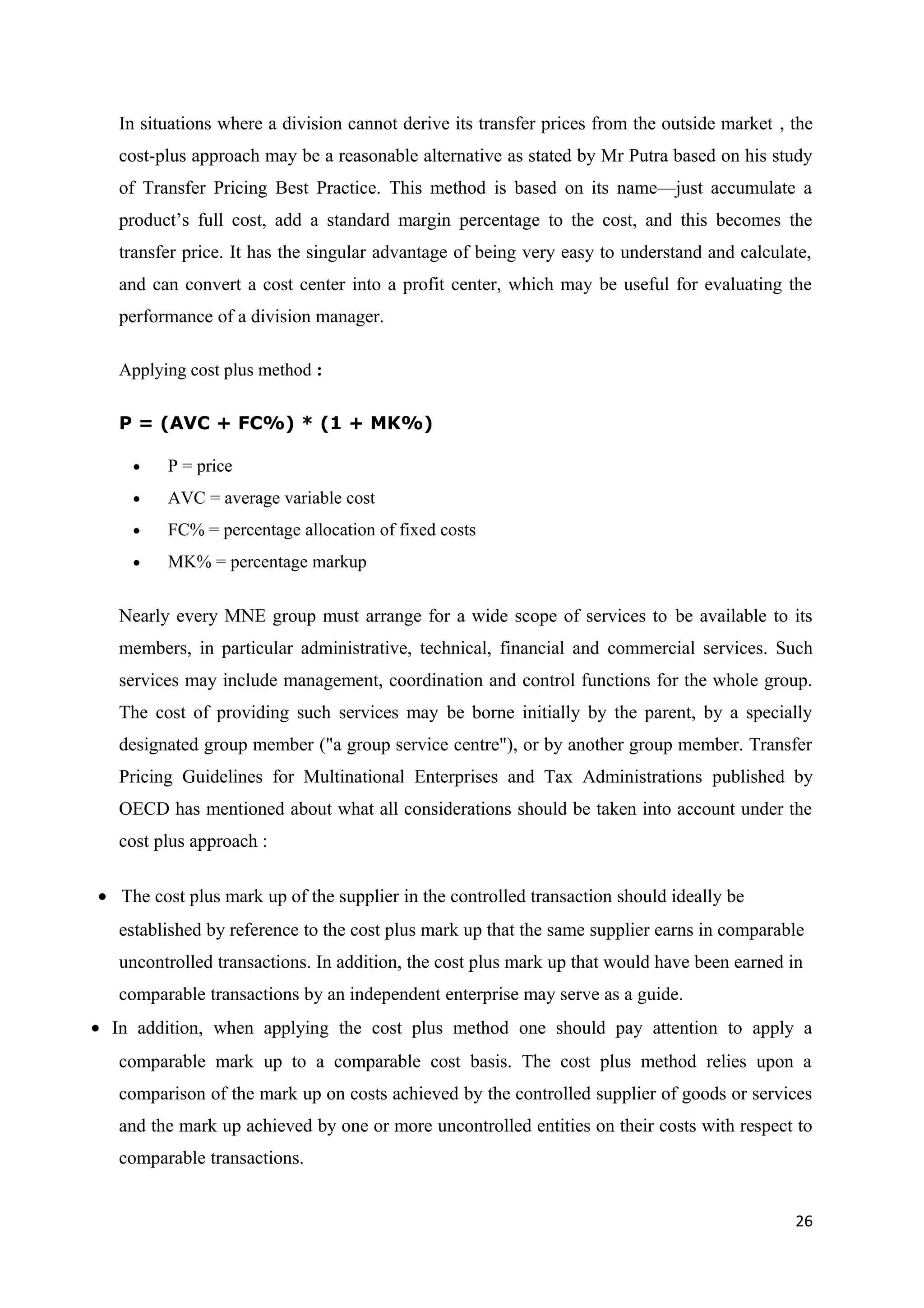 In situations where a division cannot derive its transfer prices from the outside market , the
   cost-plus approach may be a reasonable alternative as stated by Mr Putra based on his study
   of Transfer Pricing Best Practice. This method is based on its name—just accumulate a
   product’s full cost, add a standard margin percentage to the cost, and this becomes the
   transfer price. It has the singular advantage of being very easy to understand and calculate,
   and can convert a cost center into a profit center, which may be useful for evaluating the
   performance of a division manager.

   Applying cost plus method :


   P = (AVC + FC%) * (1 + MK%)

    •    P = price
    •    AVC = average variable cost
    •    FC% = percentage allocation of fixed costs
    •    MK% = percentage markup


   Nearly every MNE group must arrange for a wide scope of services to be available to its
   members, in particular administrative, technical, financial and commercial services. Such
   services may include management, coordination and control functions for the whole group.
   The cost of providing such services may be borne initially by the parent, by a specially
   designated group member ("a group service centre"), or by another group member. Transfer
   Pricing Guidelines for Multinational Enterprises and Tax Administrations published by
   OECD has mentioned about what all considerations should be taken into account under the
   cost plus approach :

• The cost plus mark up of the supplier in the controlled transaction should ideally be
   established by reference to the cost plus mark up that the same supplier earns in comparable
   uncontrolled transactions. In addition, the cost plus mark up that would have been earned in
   comparable transactions by an independent enterprise may serve as a guide.
• In addition, when applying the cost plus method one should pay attention to apply a
   comparable mark up to a comparable cost basis. The cost plus method relies upon a
   comparison of the mark up on costs achieved by the controlled supplier of goods or services
   and the mark up achieved by one or more uncontrolled entities on their costs with respect to
   comparable transactions.


                                                                                              26
 