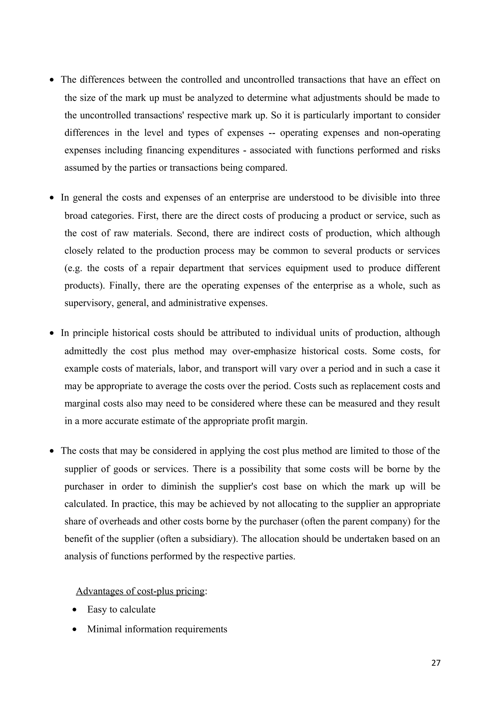 • The differences between the controlled and uncontrolled transactions that have an effect on
   the size of the mark up must be analyzed to determine what adjustments should be made to
   the uncontrolled transactions' respective mark up. So it is particularly important to consider
   differences in the level and types of expenses -- operating expenses and non-operating
   expenses including financing expenditures - associated with functions performed and risks
   assumed by the parties or transactions being compared.

• In general the costs and expenses of an enterprise are understood to be divisible into three
   broad categories. First, there are the direct costs of producing a product or service, such as
   the cost of raw materials. Second, there are indirect costs of production, which although
   closely related to the production process may be common to several products or services
   (e.g. the costs of a repair department that services equipment used to produce different
   products). Finally, there are the operating expenses of the enterprise as a whole, such as
   supervisory, general, and administrative expenses.

• In principle historical costs should be attributed to individual units of production, although
   admittedly the cost plus method may over-emphasize historical costs. Some costs, for
   example costs of materials, labor, and transport will vary over a period and in such a case it
   may be appropriate to average the costs over the period. Costs such as replacement costs and
   marginal costs also may need to be considered where these can be measured and they result
   in a more accurate estimate of the appropriate profit margin.

• The costs that may be considered in applying the cost plus method are limited to those of the
   supplier of goods or services. There is a possibility that some costs will be borne by the
   purchaser in order to diminish the supplier's cost base on which the mark up will be
   calculated. In practice, this may be achieved by not allocating to the supplier an appropriate
   share of overheads and other costs borne by the purchaser (often the parent company) for the
   benefit of the supplier (often a subsidiary). The allocation should be undertaken based on an
   analysis of functions performed by the respective parties.


      Advantages of cost-plus pricing:
     •   Easy to calculate
     •   Minimal information requirements


                                                                                              27
 