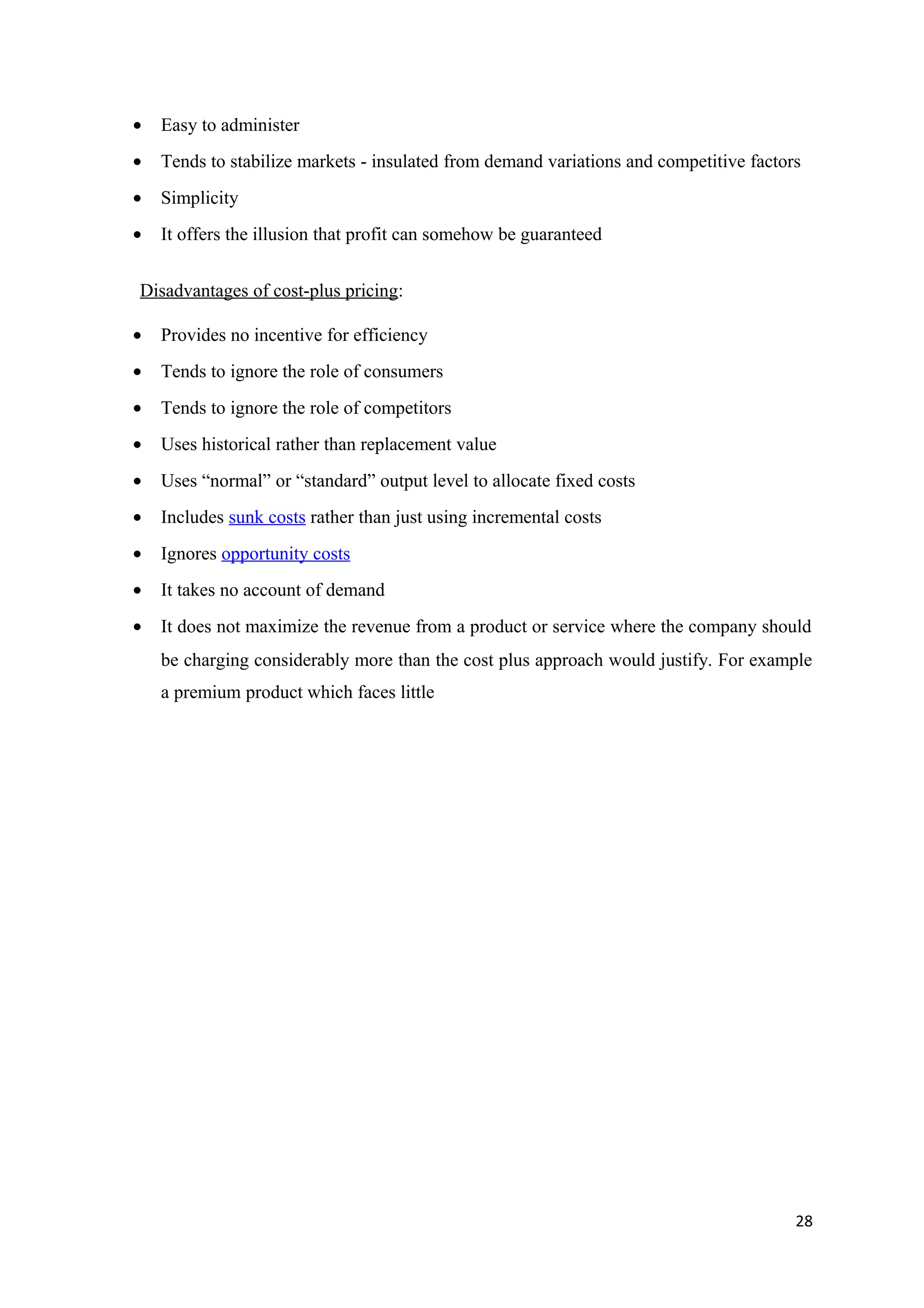 •   Easy to administer
•   Tends to stabilize markets - insulated from demand variations and competitive factors
•   Simplicity
•   It offers the illusion that profit can somehow be guaranteed


Disadvantages of cost-plus pricing:

•   Provides no incentive for efficiency
•   Tends to ignore the role of consumers
•   Tends to ignore the role of competitors
•   Uses historical rather than replacement value
•   Uses “normal” or “standard” output level to allocate fixed costs
•   Includes sunk costs rather than just using incremental costs
•   Ignores opportunity costs
•   It takes no account of demand
•   It does not maximize the revenue from a product or service where the company should
    be charging considerably more than the cost plus approach would justify. For example
    a premium product which faces little




                                                                                        28
 