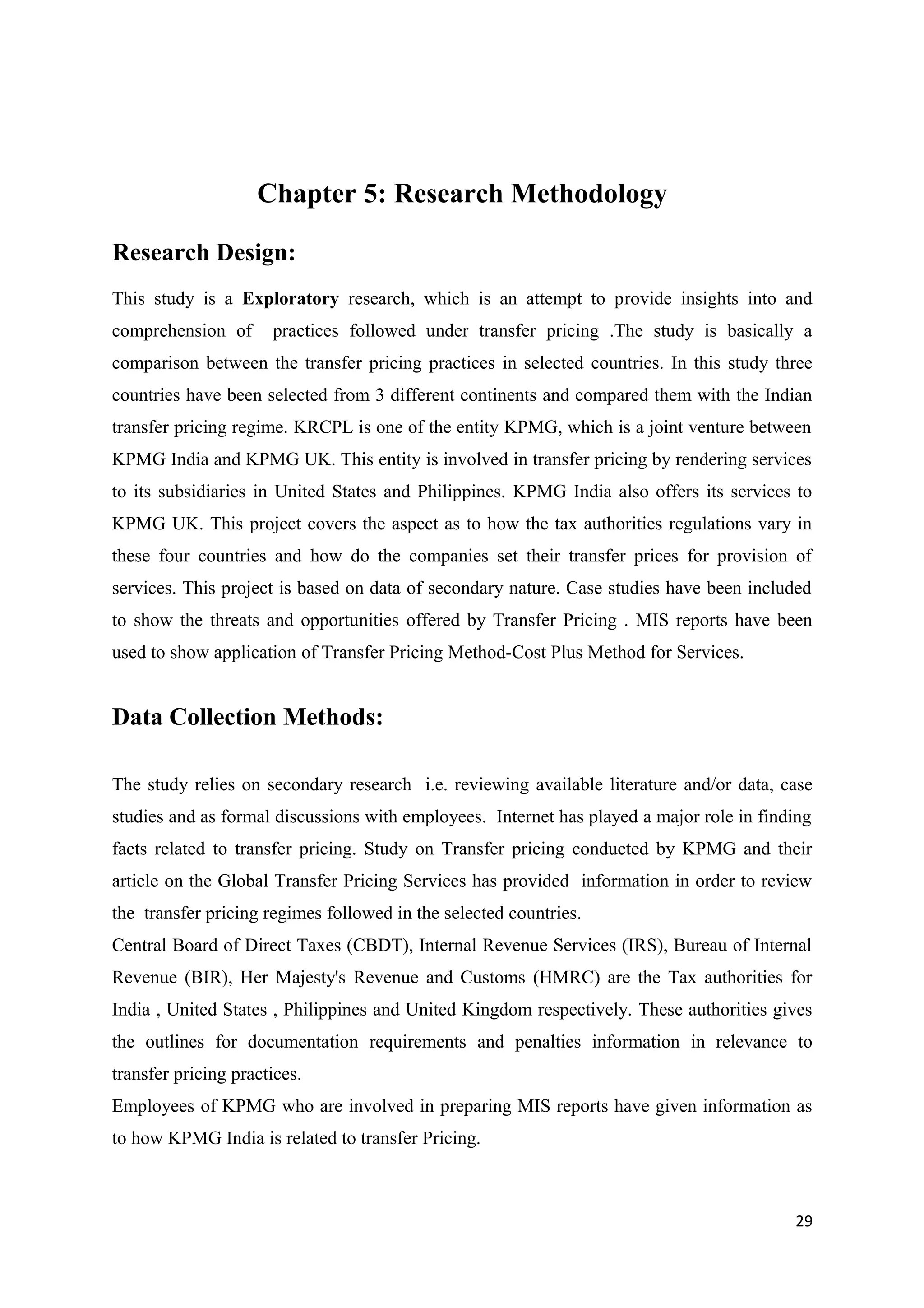 Chapter 5: Research Methodology

Research Design:
This study is a Exploratory research, which is an attempt to provide insights into and
comprehension of      practices followed under transfer pricing .The study is basically a
comparison between the transfer pricing practices in selected countries. In this study three
countries have been selected from 3 different continents and compared them with the Indian
transfer pricing regime. KRCPL is one of the entity KPMG, which is a joint venture between
KPMG India and KPMG UK. This entity is involved in transfer pricing by rendering services
to its subsidiaries in United States and Philippines. KPMG India also offers its services to
KPMG UK. This project covers the aspect as to how the tax authorities regulations vary in
these four countries and how do the companies set their transfer prices for provision of
services. This project is based on data of secondary nature. Case studies have been included
to show the threats and opportunities offered by Transfer Pricing . MIS reports have been
used to show application of Transfer Pricing Method-Cost Plus Method for Services.


Data Collection Methods:

The study relies on secondary research i.e. reviewing available literature and/or data, case
studies and as formal discussions with employees. Internet has played a major role in finding
facts related to transfer pricing. Study on Transfer pricing conducted by KPMG and their
article on the Global Transfer Pricing Services has provided information in order to review
the transfer pricing regimes followed in the selected countries.
Central Board of Direct Taxes (CBDT), Internal Revenue Services (IRS), Bureau of Internal
Revenue (BIR), Her Majesty's Revenue and Customs (HMRC) are the Tax authorities for
India , United States , Philippines and United Kingdom respectively. These authorities gives
the outlines for documentation requirements and penalties information in relevance to
transfer pricing practices.
Employees of KPMG who are involved in preparing MIS reports have given information as
to how KPMG India is related to transfer Pricing.



                                                                                          29
 