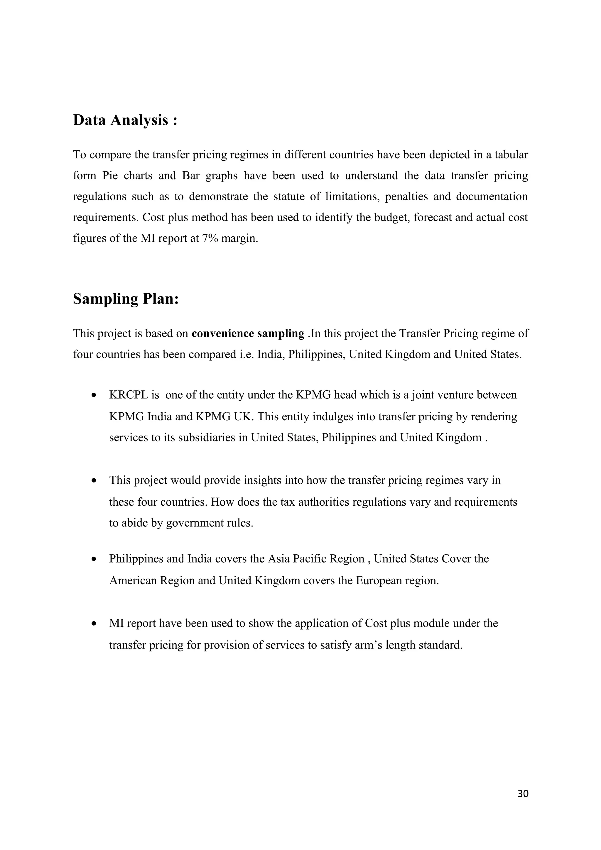 Data Analysis :

To compare the transfer pricing regimes in different countries have been depicted in a tabular
form Pie charts and Bar graphs have been used to understand the data transfer pricing
regulations such as to demonstrate the statute of limitations, penalties and documentation
requirements. Cost plus method has been used to identify the budget, forecast and actual cost
figures of the MI report at 7% margin.




Sampling Plan:

This project is based on convenience sampling .In this project the Transfer Pricing regime of
four countries has been compared i.e. India, Philippines, United Kingdom and United States.


   •   KRCPL is one of the entity under the KPMG head which is a joint venture between
       KPMG India and KPMG UK. This entity indulges into transfer pricing by rendering
       services to its subsidiaries in United States, Philippines and United Kingdom .


   •   This project would provide insights into how the transfer pricing regimes vary in
       these four countries. How does the tax authorities regulations vary and requirements
       to abide by government rules.

   •   Philippines and India covers the Asia Pacific Region , United States Cover the
       American Region and United Kingdom covers the European region.


   •   MI report have been used to show the application of Cost plus module under the
       transfer pricing for provision of services to satisfy arm’s length standard.




                                                                                           30
 
