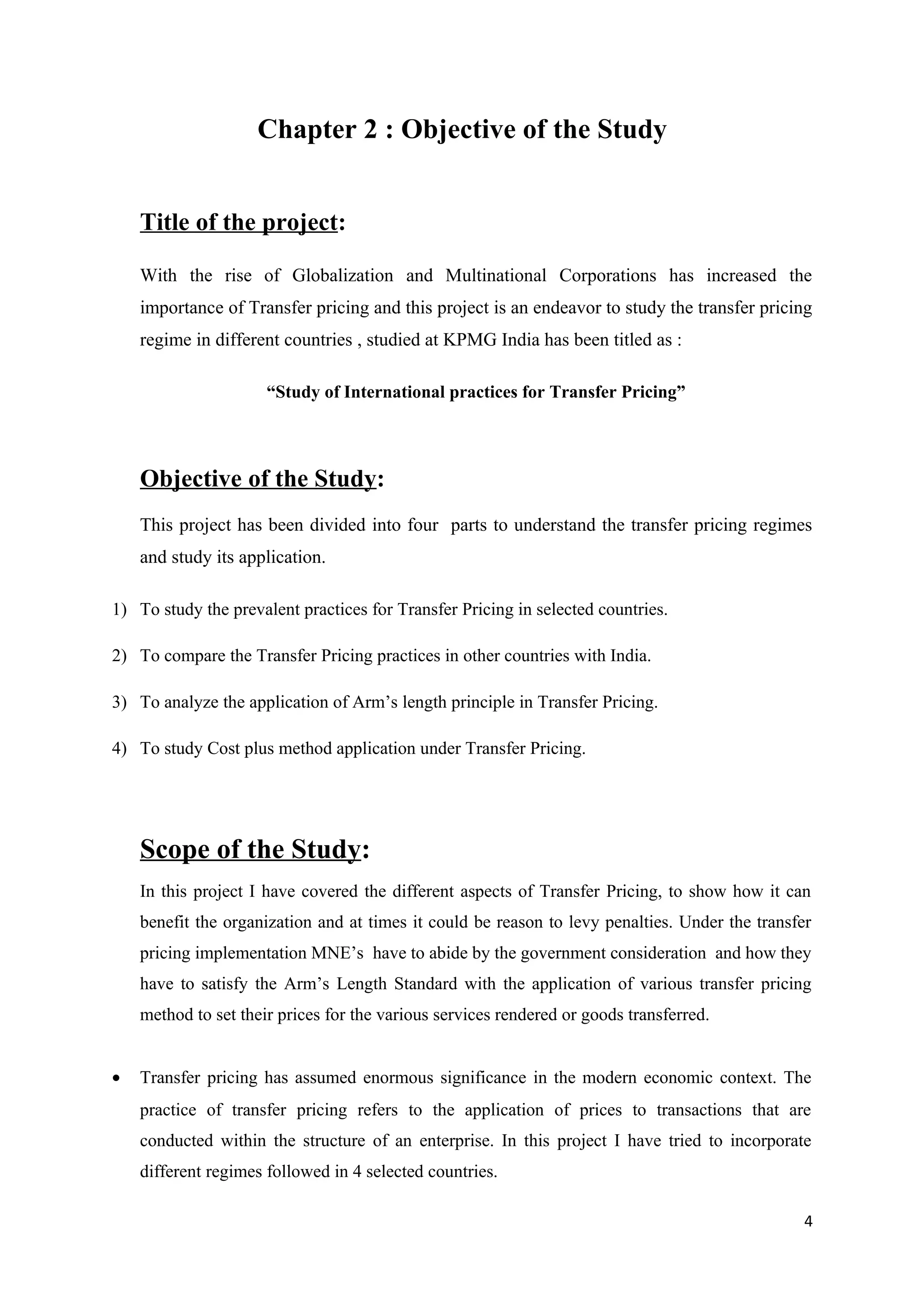 Chapter 2 : Objective of the Study


    Title of the project:

    With the rise of Globalization and Multinational Corporations has increased the
    importance of Transfer pricing and this project is an endeavor to study the transfer pricing
    regime in different countries , studied at KPMG India has been titled as :

                      “Study of International practices for Transfer Pricing”



    Objective of the Study:
    This project has been divided into four parts to understand the transfer pricing regimes
    and study its application.

1) To study the prevalent practices for Transfer Pricing in selected countries.

2) To compare the Transfer Pricing practices in other countries with India.

3) To analyze the application of Arm’s length principle in Transfer Pricing.

4) To study Cost plus method application under Transfer Pricing.




    Scope of the Study:
    In this project I have covered the different aspects of Transfer Pricing, to show how it can
    benefit the organization and at times it could be reason to levy penalties. Under the transfer
    pricing implementation MNE’s have to abide by the government consideration and how they
    have to satisfy the Arm’s Length Standard with the application of various transfer pricing
    method to set their prices for the various services rendered or goods transferred.


•   Transfer pricing has assumed enormous significance in the modern economic context. The
    practice of transfer pricing refers to the application of prices to transactions that are
    conducted within the structure of an enterprise. In this project I have tried to incorporate
    different regimes followed in 4 selected countries.

                                                                                                 4
 
