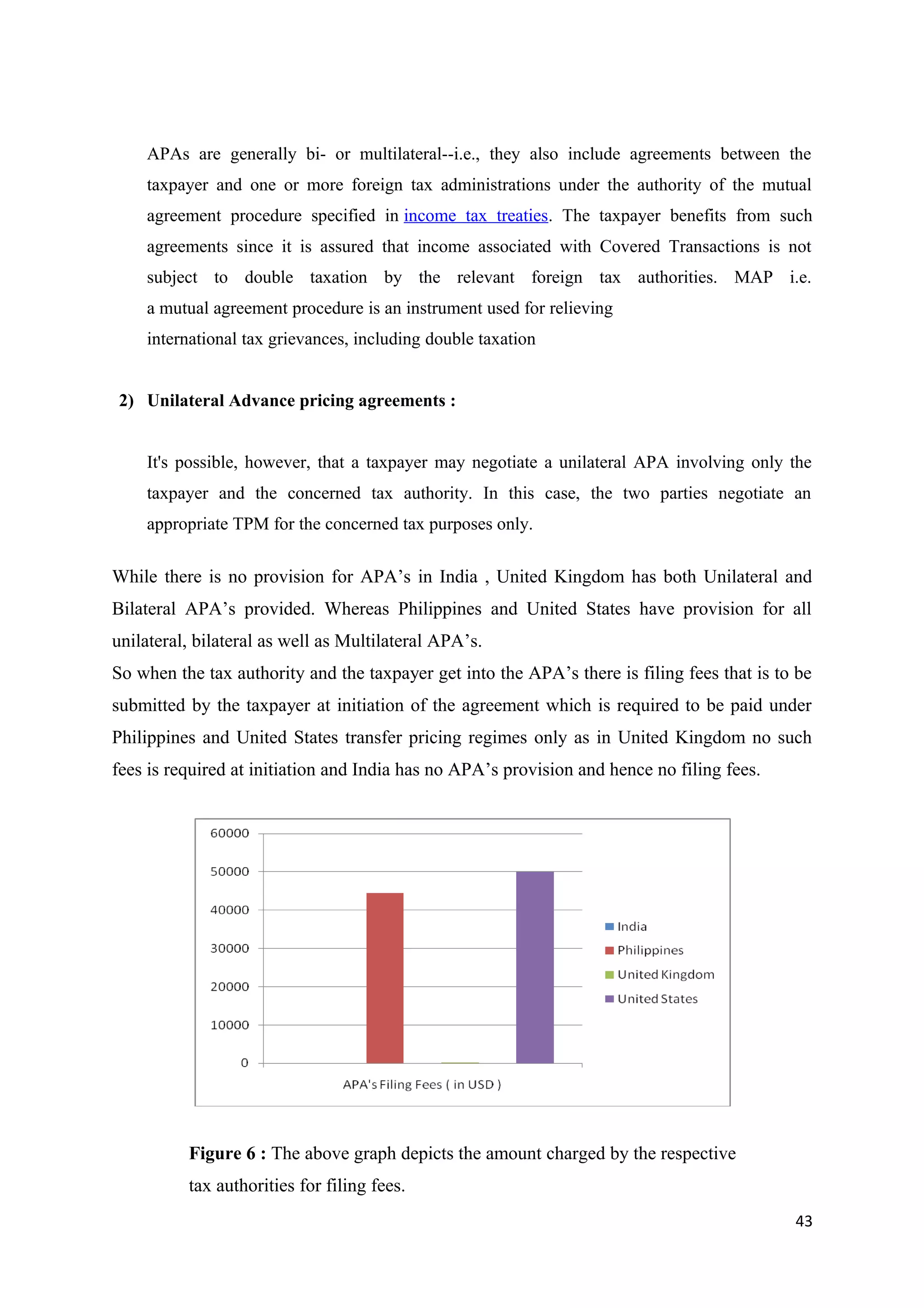 APAs are generally bi- or multilateral--i.e., they also include agreements between the
    taxpayer and one or more foreign tax administrations under the authority of the mutual
    agreement procedure specified in income tax treaties. The taxpayer benefits from such
    agreements since it is assured that income associated with Covered Transactions is not
    subject to double taxation by the relevant foreign tax authorities. MAP i.e.
    a mutual agreement procedure is an instrument used for relieving
    international tax grievances, including double taxation


2) Unilateral Advance pricing agreements :


    It's possible, however, that a taxpayer may negotiate a unilateral APA involving only the
    taxpayer and the concerned tax authority. In this case, the two parties negotiate an
    appropriate TPM for the concerned tax purposes only.

While there is no provision for APA’s in India , United Kingdom has both Unilateral and
Bilateral APA’s provided. Whereas Philippines and United States have provision for all
unilateral, bilateral as well as Multilateral APA’s.
So when the tax authority and the taxpayer get into the APA’s there is filing fees that is to be
submitted by the taxpayer at initiation of the agreement which is required to be paid under
Philippines and United States transfer pricing regimes only as in United Kingdom no such
fees is required at initiation and India has no APA’s provision and hence no filing fees.




          Figure 6 : The above graph depicts the amount charged by the respective
          tax authorities for filing fees.
                                                                                             43
 