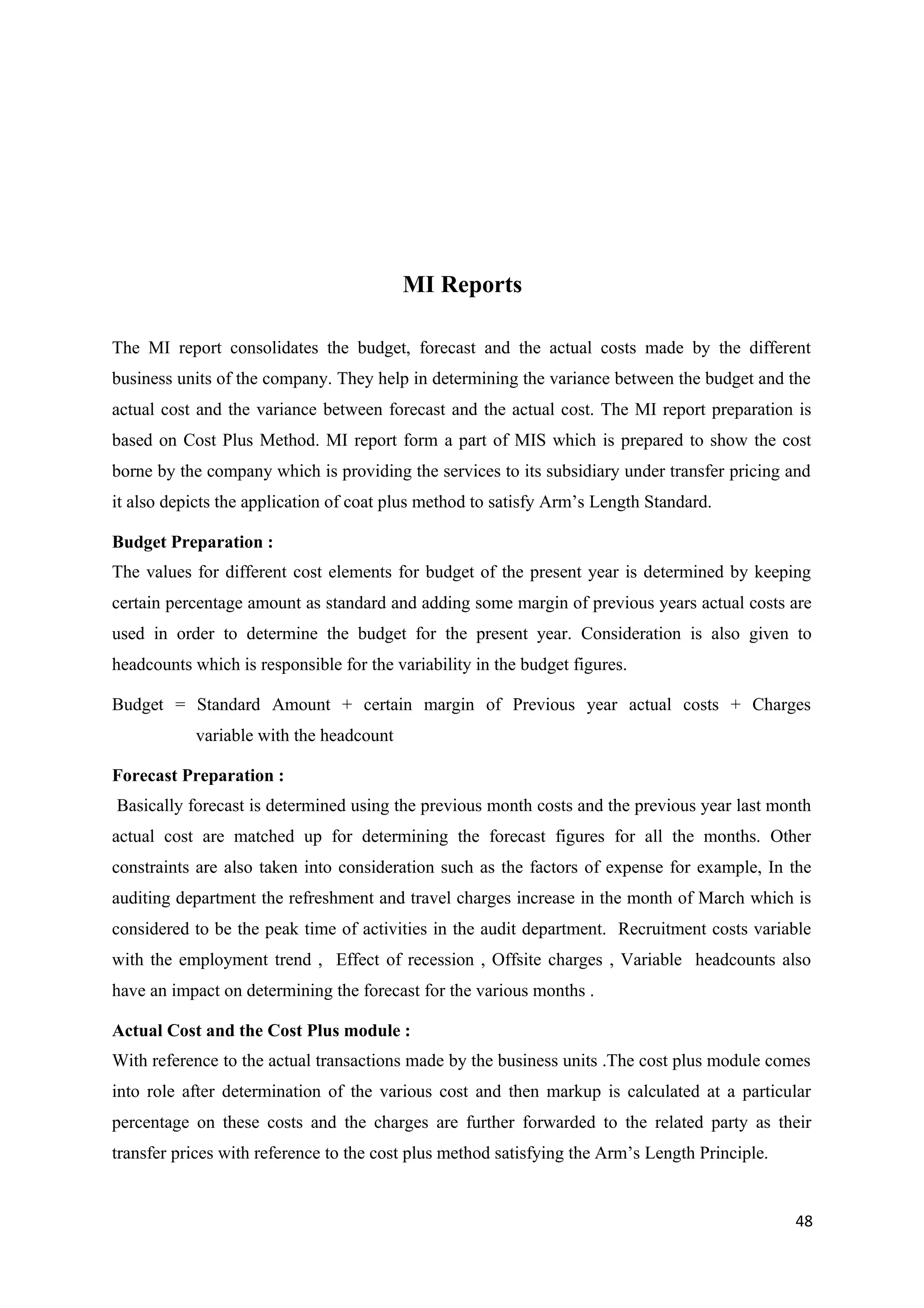 MI Reports

The MI report consolidates the budget, forecast and the actual costs made by the different
business units of the company. They help in determining the variance between the budget and the
actual cost and the variance between forecast and the actual cost. The MI report preparation is
based on Cost Plus Method. MI report form a part of MIS which is prepared to show the cost
borne by the company which is providing the services to its subsidiary under transfer pricing and
it also depicts the application of coat plus method to satisfy Arm’s Length Standard.

Budget Preparation :
The values for different cost elements for budget of the present year is determined by keeping
certain percentage amount as standard and adding some margin of previous years actual costs are
used in order to determine the budget for the present year. Consideration is also given to
headcounts which is responsible for the variability in the budget figures.

Budget = Standard Amount + certain margin of Previous year actual costs + Charges
            variable with the headcount

Forecast Preparation :
Basically forecast is determined using the previous month costs and the previous year last month
actual cost are matched up for determining the forecast figures for all the months. Other
constraints are also taken into consideration such as the factors of expense for example, In the
auditing department the refreshment and travel charges increase in the month of March which is
considered to be the peak time of activities in the audit department. Recruitment costs variable
with the employment trend , Effect of recession , Offsite charges , Variable headcounts also
have an impact on determining the forecast for the various months .

Actual Cost and the Cost Plus module :
With reference to the actual transactions made by the business units .The cost plus module comes
into role after determination of the various cost and then markup is calculated at a particular
percentage on these costs and the charges are further forwarded to the related party as their
transfer prices with reference to the cost plus method satisfying the Arm’s Length Principle.


                                                                                                48
 