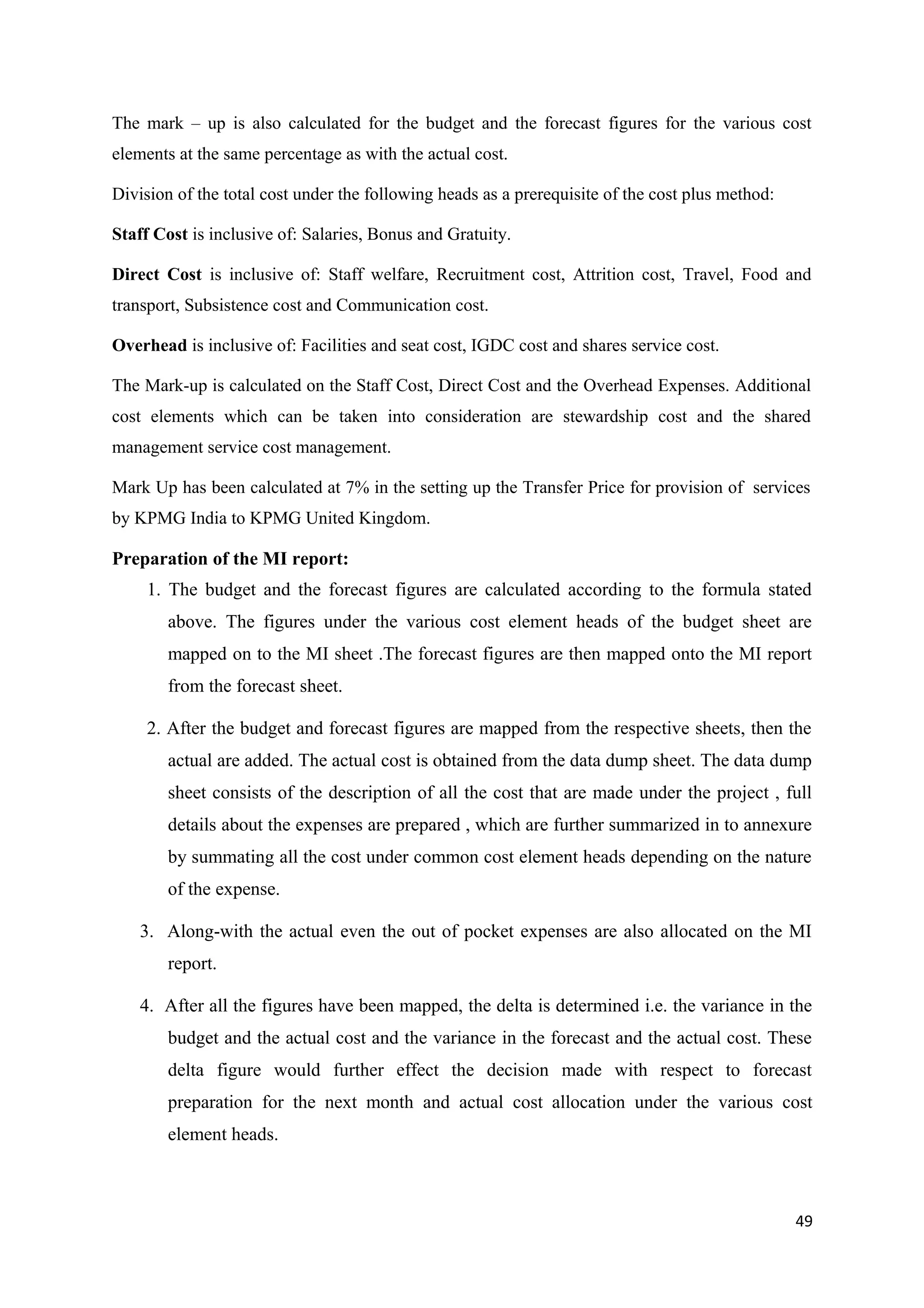 The mark – up is also calculated for the budget and the forecast figures for the various cost
elements at the same percentage as with the actual cost.

Division of the total cost under the following heads as a prerequisite of the cost plus method:

Staff Cost is inclusive of: Salaries, Bonus and Gratuity.

Direct Cost is inclusive of: Staff welfare, Recruitment cost, Attrition cost, Travel, Food and
transport, Subsistence cost and Communication cost.

Overhead is inclusive of: Facilities and seat cost, IGDC cost and shares service cost.

The Mark-up is calculated on the Staff Cost, Direct Cost and the Overhead Expenses. Additional
cost elements which can be taken into consideration are stewardship cost and the shared
management service cost management.

Mark Up has been calculated at 7% in the setting up the Transfer Price for provision of services
by KPMG India to KPMG United Kingdom.

Preparation of the MI report:
     1. The budget and the forecast figures are calculated according to the formula stated
        above. The figures under the various cost element heads of the budget sheet are
        mapped on to the MI sheet .The forecast figures are then mapped onto the MI report
        from the forecast sheet.

     2. After the budget and forecast figures are mapped from the respective sheets, then the
        actual are added. The actual cost is obtained from the data dump sheet. The data dump
        sheet consists of the description of all the cost that are made under the project , full
        details about the expenses are prepared , which are further summarized in to annexure
        by summating all the cost under common cost element heads depending on the nature
        of the expense.

    3. Along-with the actual even the out of pocket expenses are also allocated on the MI
        report.

    4. After all the figures have been mapped, the delta is determined i.e. the variance in the
        budget and the actual cost and the variance in the forecast and the actual cost. These
        delta figure would further effect the decision made with respect to forecast
        preparation for the next month and actual cost allocation under the various cost
        element heads.



                                                                                                  49
 