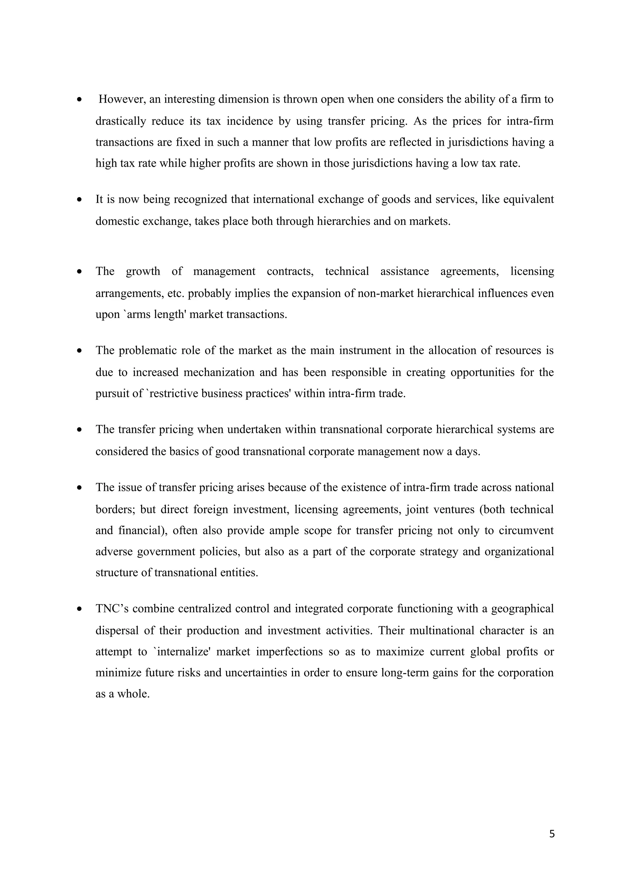 •   However, an interesting dimension is thrown open when one considers the ability of a firm to
    drastically reduce its tax incidence by using transfer pricing. As the prices for intra-firm
    transactions are fixed in such a manner that low profits are reflected in jurisdictions having a
    high tax rate while higher profits are shown in those jurisdictions having a low tax rate.

•   It is now being recognized that international exchange of goods and services, like equivalent
    domestic exchange, takes place both through hierarchies and on markets.



•   The growth of management contracts, technical assistance agreements, licensing
    arrangements, etc. probably implies the expansion of non-market hierarchical influences even
    upon `arms length' market transactions.

•   The problematic role of the market as the main instrument in the allocation of resources is
    due to increased mechanization and has been responsible in creating opportunities for the
    pursuit of `restrictive business practices' within intra-firm trade.

•   The transfer pricing when undertaken within transnational corporate hierarchical systems are
    considered the basics of good transnational corporate management now a days.

•   The issue of transfer pricing arises because of the existence of intra-firm trade across national
    borders; but direct foreign investment, licensing agreements, joint ventures (both technical
    and financial), often also provide ample scope for transfer pricing not only to circumvent
    adverse government policies, but also as a part of the corporate strategy and organizational
    structure of transnational entities.

•   TNC’s combine centralized control and integrated corporate functioning with a geographical
    dispersal of their production and investment activities. Their multinational character is an
    attempt to `internalize' market imperfections so as to maximize current global profits or
    minimize future risks and uncertainties in order to ensure long-term gains for the corporation
    as a whole.




                                                                                                   5
 
