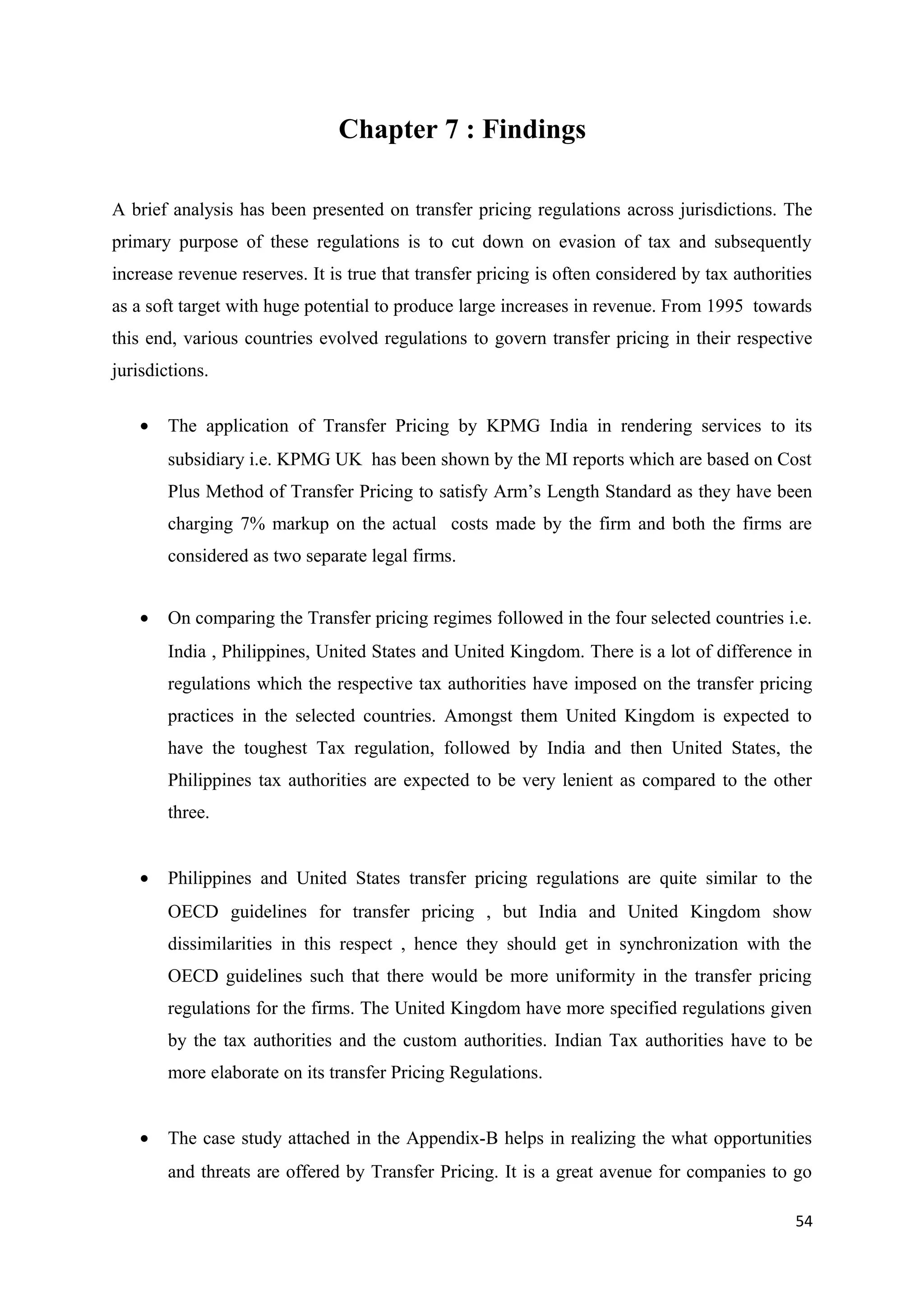 Chapter 7 : Findings

A brief analysis has been presented on transfer pricing regulations across jurisdictions. The
primary purpose of these regulations is to cut down on evasion of tax and subsequently
increase revenue reserves. It is true that transfer pricing is often considered by tax authorities
as a soft target with huge potential to produce large increases in revenue. From 1995 towards
this end, various countries evolved regulations to govern transfer pricing in their respective
jurisdictions.

    •   The application of Transfer Pricing by KPMG India in rendering services to its
        subsidiary i.e. KPMG UK has been shown by the MI reports which are based on Cost
        Plus Method of Transfer Pricing to satisfy Arm’s Length Standard as they have been
        charging 7% markup on the actual costs made by the firm and both the firms are
        considered as two separate legal firms.


    •   On comparing the Transfer pricing regimes followed in the four selected countries i.e.
        India , Philippines, United States and United Kingdom. There is a lot of difference in
        regulations which the respective tax authorities have imposed on the transfer pricing
        practices in the selected countries. Amongst them United Kingdom is expected to
        have the toughest Tax regulation, followed by India and then United States, the
        Philippines tax authorities are expected to be very lenient as compared to the other
        three.


    •   Philippines and United States transfer pricing regulations are quite similar to the
        OECD guidelines for transfer pricing , but India and United Kingdom show
        dissimilarities in this respect , hence they should get in synchronization with the
        OECD guidelines such that there would be more uniformity in the transfer pricing
        regulations for the firms. The United Kingdom have more specified regulations given
        by the tax authorities and the custom authorities. Indian Tax authorities have to be
        more elaborate on its transfer Pricing Regulations.


    •   The case study attached in the Appendix-B helps in realizing the what opportunities
        and threats are offered by Transfer Pricing. It is a great avenue for companies to go

                                                                                               54
 