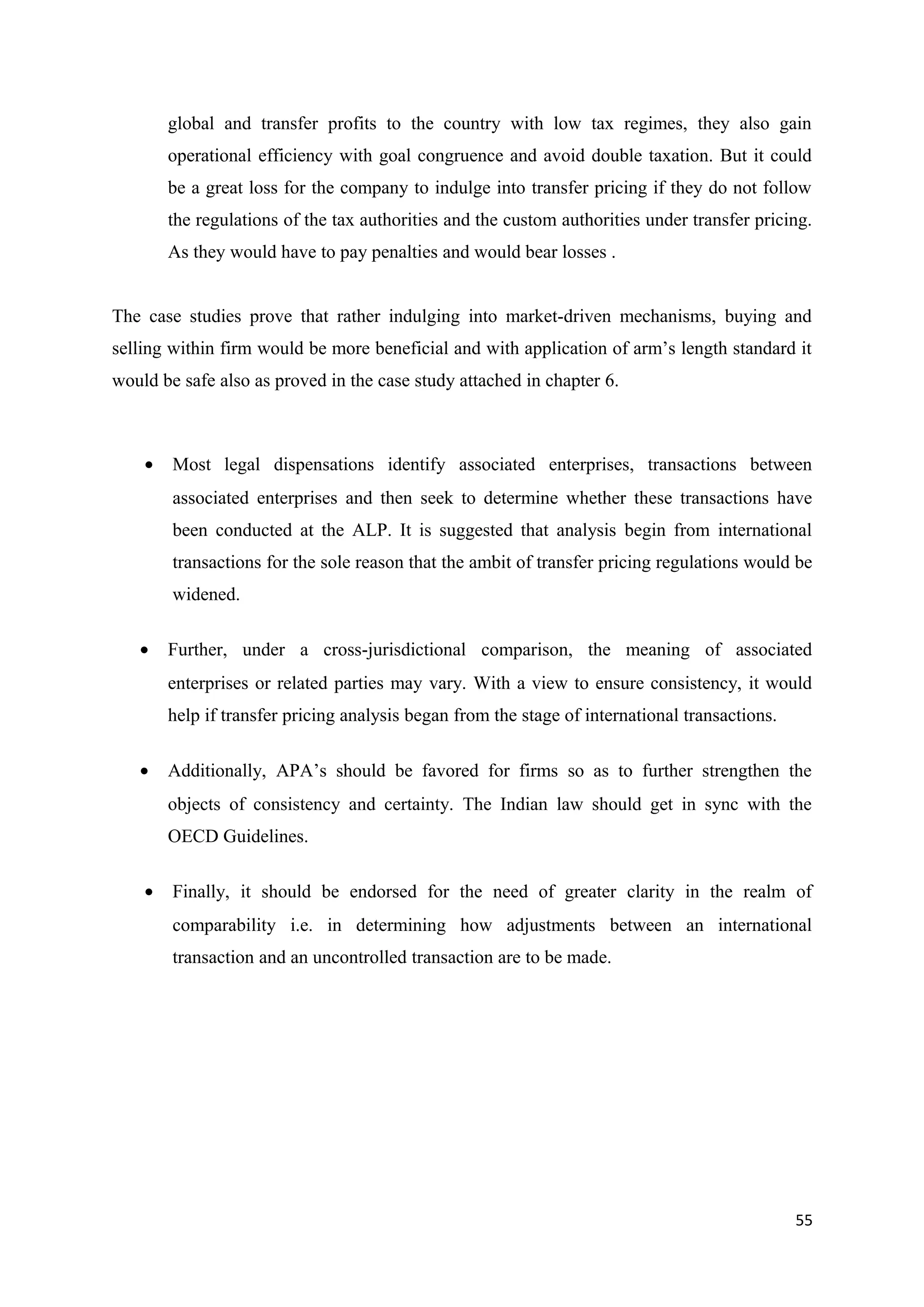 global and transfer profits to the country with low tax regimes, they also gain
        operational efficiency with goal congruence and avoid double taxation. But it could
        be a great loss for the company to indulge into transfer pricing if they do not follow
        the regulations of the tax authorities and the custom authorities under transfer pricing.
        As they would have to pay penalties and would bear losses .


The case studies prove that rather indulging into market-driven mechanisms, buying and
selling within firm would be more beneficial and with application of arm’s length standard it
would be safe also as proved in the case study attached in chapter 6.



    •   Most legal dispensations identify associated enterprises, transactions between
        associated enterprises and then seek to determine whether these transactions have
        been conducted at the ALP. It is suggested that analysis begin from international
        transactions for the sole reason that the ambit of transfer pricing regulations would be
        widened.

   •    Further, under a cross-jurisdictional comparison, the meaning of associated
        enterprises or related parties may vary. With a view to ensure consistency, it would
        help if transfer pricing analysis began from the stage of international transactions.

   •    Additionally, APA’s should be favored for firms so as to further strengthen the
        objects of consistency and certainty. The Indian law should get in sync with the
        OECD Guidelines.

    •   Finally, it should be endorsed for the need of greater clarity in the realm of
        comparability i.e. in determining how adjustments between an international
        transaction and an uncontrolled transaction are to be made.




                                                                                                55
 