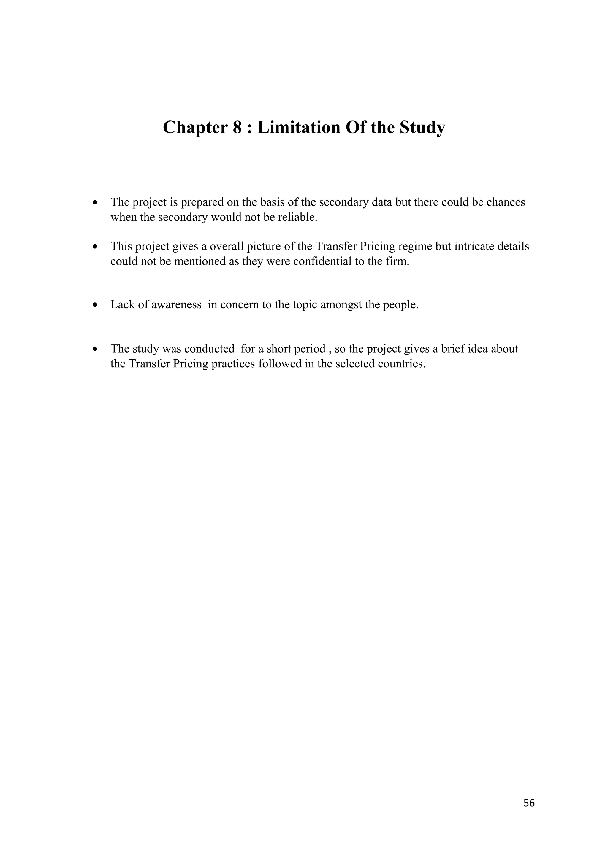 Chapter 8 : Limitation Of the Study


•   The project is prepared on the basis of the secondary data but there could be chances
    when the secondary would not be reliable.

•   This project gives a overall picture of the Transfer Pricing regime but intricate details
    could not be mentioned as they were confidential to the firm.


•   Lack of awareness in concern to the topic amongst the people.


•   The study was conducted for a short period , so the project gives a brief idea about
    the Transfer Pricing practices followed in the selected countries.




                                                                                           56
 