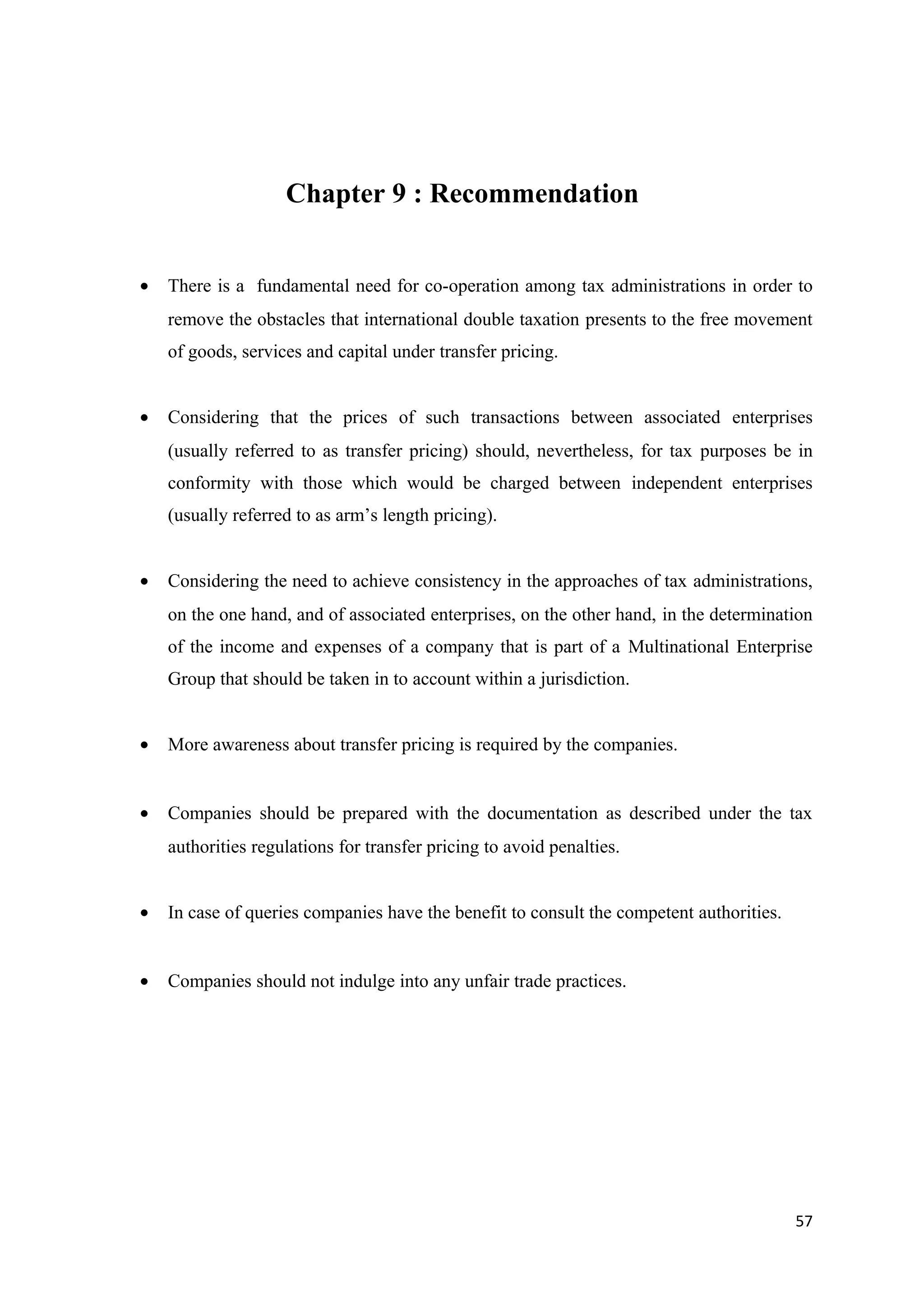 Chapter 9 : Recommendation


•   There is a fundamental need for co-operation among tax administrations in order to
    remove the obstacles that international double taxation presents to the free movement
    of goods, services and capital under transfer pricing.


•   Considering that the prices of such transactions between associated enterprises
    (usually referred to as transfer pricing) should, nevertheless, for tax purposes be in
    conformity with those which would be charged between independent enterprises
    (usually referred to as arm’s length pricing).


•   Considering the need to achieve consistency in the approaches of tax administrations,
    on the one hand, and of associated enterprises, on the other hand, in the determination
    of the income and expenses of a company that is part of a Multinational Enterprise
    Group that should be taken in to account within a jurisdiction.


•   More awareness about transfer pricing is required by the companies.


•   Companies should be prepared with the documentation as described under the tax
    authorities regulations for transfer pricing to avoid penalties.


•   In case of queries companies have the benefit to consult the competent authorities.


•   Companies should not indulge into any unfair trade practices.




                                                                                          57
 